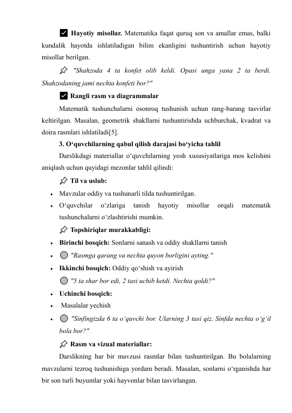 ✅ Hayotiy misollar. Matematika faqat quruq son va amallar emas, balki 
kundalik hayotda ishlatiladigan bilim ekanligini tushuntirish uchun hayotiy 
misollar berilgan. 
📌 "Shahzoda 4 ta konfet olib keldi. Opasi unga yana 2 ta berdi. 
Shahzodaning jami nechta konfeti bor?" 
✅ Rangli rasm va diagrammalar 
Matematik tushunchalarni osonroq tushunish uchun rang-barang tasvirlar 
keltirilgan. Masalan, geometrik shakllarni tushuntirishda uchburchak, kvadrat va 
doira rasmlari ishlatiladi[5]. 
3. O‘quvchilarning qabul qilish darajasi bo‘yicha tahlil 
Darslikdagi materiallar o‘quvchilarning yosh xususiyatlariga mos kelishini 
aniqlash uchun quyidagi mezonlar tahlil qilindi: 
📌 Til va uslub: 
 Mavzular oddiy va tushunarli tilda tushuntirilgan. 
 O‘quvchilar 
o‘zlariga 
tanish 
hayotiy 
misollar 
orqali 
matematik 
tushunchalarni o‘zlashtirishi mumkin. 
📌 Topshiriqlar murakkabligi: 
 Birinchi bosqich: Sonlarni sanash va oddiy shakllarni tanish 
 🟢 "Rasmga qarang va nechta quyon borligini ayting." 
 Ikkinchi bosqich: Oddiy qo‘shish va ayirish 
🟢 "5 ta shar bor edi, 2 tasi uchib ketdi. Nechta qoldi?" 
 Uchinchi bosqich: 
  Masalalar yechish 
 🟢 "Sinfingizda 6 ta o‘quvchi bor. Ularning 3 tasi qiz. Sinfda nechta o‘g‘il 
bola bor?" 
📌 Rasm va vizual materiallar: 
Darslikning har bir mavzusi rasmlar bilan tushuntirilgan. Bu bolalarning 
mavzularni tezroq tushunishiga yordam beradi. Masalan, sonlarni o‘rganishda har 
bir son turli buyumlar yoki hayvonlar bilan tasvirlangan. 
