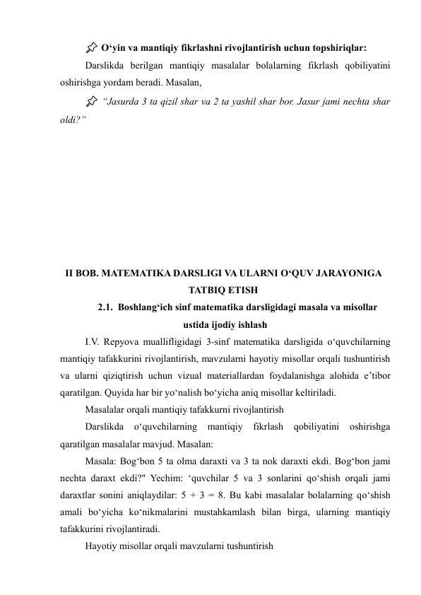 📌 O‘yin va mantiqiy fikrlashni rivojlantirish uchun topshiriqlar: 
Darslikda berilgan mantiqiy masalalar bolalarning fikrlash qobiliyatini 
oshirishga yordam beradi. Masalan, 
📌 “Jasurda 3 ta qizil shar va 2 ta yashil shar bor. Jasur jami nechta shar 
oldi?” 
 
 
 
 
 
 
 
 
II BOB. MATEMATIKA DARSLIGI VA ULARNI O‘QUV JARAYONIGA 
TATBIQ ETISH 
2.1.  Boshlang‘ich sinf matematika darsligidagi masala va misollar 
ustida ijodiy ishlash 
I.V. Repyova muallifligidagi 3-sinf matematika darsligida o‘quvchilarning 
mantiqiy tafakkurini rivojlantirish, mavzularni hayotiy misollar orqali tushuntirish 
va ularni qiziqtirish uchun vizual materiallardan foydalanishga alohida e’tibor 
qaratilgan. Quyida har bir yo‘nalish bo‘yicha aniq misollar keltiriladi. 
Masalalar orqali mantiqiy tafakkurni rivojlantirish 
Darslikda o‘quvchilarning mantiqiy fikrlash qobiliyatini oshirishga 
qaratilgan masalalar mavjud. Masalan: 
Masala: Bog‘bon 5 ta olma daraxti va 3 ta nok daraxti ekdi. Bog‘bon jami 
nechta daraxt ekdi?" Yechim: ‘quvchilar 5 va 3 sonlarini qo‘shish orqali jami 
daraxtlar sonini aniqlaydilar: 5 + 3 = 8. Bu kabi masalalar bolalarning qo‘shish 
amali bo‘yicha ko‘nikmalarini mustahkamlash bilan birga, ularning mantiqiy 
tafakkurini rivojlantiradi. 
Hayotiy misollar orqali mavzularni tushuntirish 
