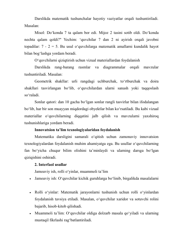Darslikda matematik tushunchalar hayotiy vaziyatlar orqali tushuntiriladi. 
Masalan: 
Misol: Do‘konda 7 ta qalam bor edi. Mijoz 2 tasini sotib oldi. Do‘konda 
nechta qalam qoldi?" Yechim: ‘quvchilar 7 dan 2 ni ayirish orqali javobni 
topadilar: 7 - 2 = 5. Bu usul o‘quvchilarga matematik amallarni kundalik hayot 
bilan bog‘lashga yordam beradi. 
O‘quvchilarni qiziqtirish uchun vizual materiallardan foydalanish 
Darslikda 
rang-barang 
rasmlar 
va 
diagrammalar 
orqali 
mavzular 
tushuntiriladi. Masalan: 
Geometrik shakllar: urli rangdagi uchburchak, to‘rtburchak va doira 
shakllari tasvirlangan bo‘lib, o‘quvchilardan ularni sanash yoki taqqoslash 
so‘raladi. 
Sonlar qatori: dan 10 gacha bo‘lgan sonlar rangli tasvirlar bilan ifodalangan 
bo‘lib, har bir son muayyan miqdordagi obyektlar bilan ko‘rsatiladi. Bu kabi vizual 
materiallar o‘quvchilarning diqqatini jalb qilish va mavzularni yaxshiroq 
tushunishlariga yordam beradi. 
Innovatsion ta’lim texnologiyalaridan foydalanish 
Matematika darsligini samarali o‘qitish uchun zamonaviy innovatsion 
texnologiyalardan foydalanish muhim ahamiyatga ega. Bu usullar o‘quvchilarning 
fan bo‘yicha chuqur bilim olishini ta’minlaydi va ularning darsga bo‘lgan 
qiziqishini oshiradi. 
2. Interfaol usullar 
Jamoaviy ish, rolli o‘yinlar, muammoli ta’lim 
 Jamoaviy ish: O‘quvchilar kichik guruhlarga bo‘linib, birgalikda masalalarni 
 Rolli o‘yinlar: Matematik jarayonlarni tushunish uchun rolli o‘yinlardan 
foydalanish tavsiya etiladi. Masalan, o‘quvchilar xaridor va sotuvchi rolini 
bajarib, hisob-kitob qilishadi. 
 Muammoli ta’lim: O‘quvchilar oldiga dolzarb masala qo‘yiladi va ularning 
mustaqil fikrlashi rag‘batlantiriladi. 
