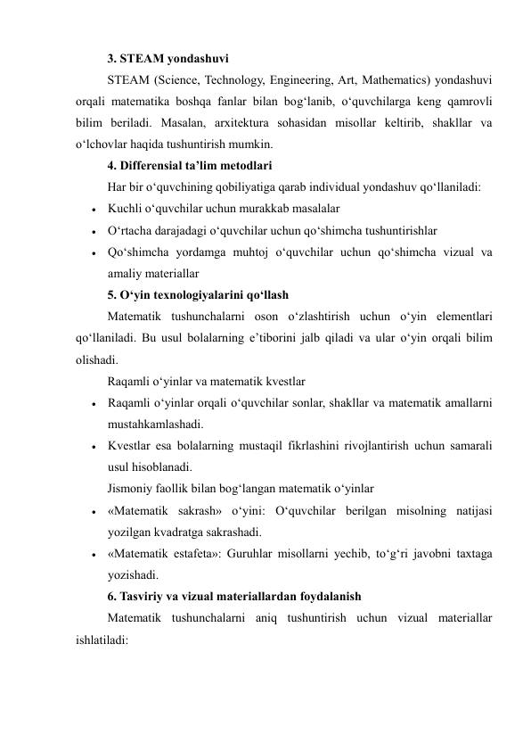 3. STEAM yondashuvi 
STEAM (Science, Technology, Engineering, Art, Mathematics) yondashuvi 
orqali matematika boshqa fanlar bilan bog‘lanib, o‘quvchilarga keng qamrovli 
bilim beriladi. Masalan, arxitektura sohasidan misollar keltirib, shakllar va 
o‘lchovlar haqida tushuntirish mumkin. 
4. Differensial ta’lim metodlari 
Har bir o‘quvchining qobiliyatiga qarab individual yondashuv qo‘llaniladi: 
 Kuchli o‘quvchilar uchun murakkab masalalar 
 O‘rtacha darajadagi o‘quvchilar uchun qo‘shimcha tushuntirishlar 
 Qo‘shimcha yordamga muhtoj o‘quvchilar uchun qo‘shimcha vizual va 
amaliy materiallar 
5. O‘yin texnologiyalarini qo‘llash 
Matematik tushunchalarni oson o‘zlashtirish uchun o‘yin elementlari 
qo‘llaniladi. Bu usul bolalarning e’tiborini jalb qiladi va ular o‘yin orqali bilim 
olishadi. 
Raqamli o‘yinlar va matematik kvestlar 
 Raqamli o‘yinlar orqali o‘quvchilar sonlar, shakllar va matematik amallarni 
mustahkamlashadi. 
 Kvestlar esa bolalarning mustaqil fikrlashini rivojlantirish uchun samarali 
usul hisoblanadi. 
Jismoniy faollik bilan bog‘langan matematik o‘yinlar 
 «Matematik sakrash» o‘yini: O‘quvchilar berilgan misolning natijasi 
yozilgan kvadratga sakrashadi. 
 «Matematik estafeta»: Guruhlar misollarni yechib, to‘g‘ri javobni taxtaga 
yozishadi. 
6. Tasviriy va vizual materiallardan foydalanish 
Matematik tushunchalarni aniq tushuntirish uchun vizual materiallar 
ishlatiladi: 
 
 
