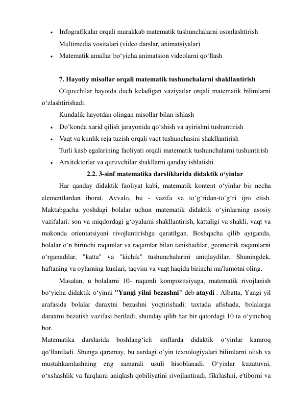  Infografikalar orqali murakkab matematik tushunchalarni osonlashtirish 
Multimedia vositalari (video darslar, animatsiyalar) 
 Matematik amallar bo‘yicha animatsion videolarni qo‘llash 
 
7. Hayotiy misollar orqali matematik tushunchalarni shakllantirish 
O‘quvchilar hayotda duch keladigan vaziyatlar orqali matematik bilimlarni 
o‘zlashtirishadi. 
Kundalik hayotdan olingan misollar bilan ishlash 
 Do‘konda xarid qilish jarayonida qo‘shish va ayirishni tushuntirish 
 Vaqt va kunlik reja tuzish orqali vaqt tushunchasini shakllantirish 
Turli kasb egalarining faoliyati orqali matematik tushunchalarni tushuntirish 
 Arxitektorlar va quruvchilar shakllarni qanday ishlatishi 
2.2. 3-sinf matematika darsliklarida didaktik o‘yinlar 
Har qanday didaktik faoliyat kabi, matematik kontent o‘yinlar bir necha 
elementlardan iborat. Avvalo, bu - vazifa va to‘g‘ridan-to‘g‘ri ijro etish. 
Maktabgacha yoshdagi bolalar uchun matematik didaktik o‘yinlarning asosiy 
vazifalari: son va miqdordagi g‘oyalarni shakllantirish, kattaligi va shakli, vaqt va 
makonda orientatsiyani rivojlantirishga qaratilgan. Boshqacha qilib aytganda, 
bolalar o‘n birinchi raqamlar va raqamlar bilan tanishadilar, geometrik raqamlarni 
o‘rganadilar, "katta" va "kichik" tushunchalarini aniqlaydilar. Shuningdek, 
haftaning va oylarning kunlari, taqvim va vaqt haqida birinchi ma'lumotni oling. 
Masalan, u bolalarni 10- raqamli kompozitsiyaga, matematik rivojlanish 
bo‘yicha didaktik o‘yinni "Yangi yilni bezashni" deb ataydi . Albatta, Yangi yil 
arafasida bolalar daraxtni bezashni yoqtirishadi: taxtada afishada, bolalarga 
daraxtni bezatish vazifasi beriladi, shunday qilib har bir qatordagi 10 ta o‘yinchoq 
bor. 
Matematika 
darslarida 
boshlang‘ich 
sinflarda 
didaktik 
o‘yinlar 
kamroq 
qo‘llaniladi. Shunga qaramay, bu asrdagi o‘yin texnologiyalari bilimlarni olish va 
mustahkamlashning eng samarali usuli hisoblanadi. O‘yinlar kuzatuvni, 
o‘xshashlik va farqlarni aniqlash qobiliyatini rivojlantiradi, fikrlashni, e'tiborni va 
