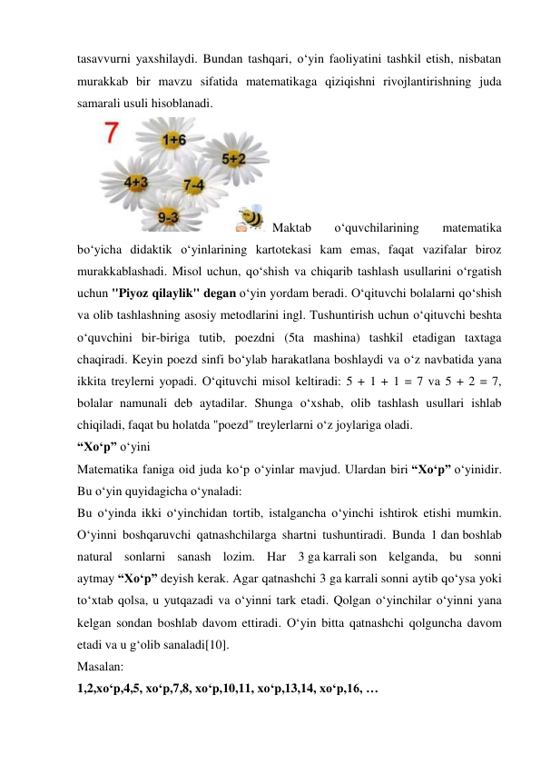 tasavvurni yaxshilaydi. Bundan tashqari, o‘yin faoliyatini tashkil etish, nisbatan 
murakkab bir mavzu sifatida matematikaga qiziqishni rivojlantirishning juda 
samarali usuli hisoblanadi. 
 Maktab 
o‘quvchilarining 
matematika 
bo‘yicha didaktik o‘yinlarining kartotekasi kam emas, faqat vazifalar biroz 
murakkablashadi. Misol uchun, qo‘shish va chiqarib tashlash usullarini o‘rgatish 
uchun "Piyoz qilaylik" degan o‘yin yordam beradi. O‘qituvchi bolalarni qo‘shish 
va olib tashlashning asosiy metodlarini ingl. Tushuntirish uchun o‘qituvchi beshta 
o‘quvchini bir-biriga tutib, poezdni (5ta mashina) tashkil etadigan taxtaga 
chaqiradi. Keyin poezd sinfi bo‘ylab harakatlana boshlaydi va o‘z navbatida yana 
ikkita treylerni yopadi. O‘qituvchi misol keltiradi: 5 + 1 + 1 = 7 va 5 + 2 = 7, 
bolalar namunali deb aytadilar. Shunga o‘xshab, olib tashlash usullari ishlab 
chiqiladi, faqat bu holatda "poezd" treylerlarni o‘z joylariga oladi. 
“Xo‘p” o‘yini 
Matematika faniga oid juda ko‘p o‘yinlar mavjud. Ulardan biri “Xo‘p” o‘yinidir. 
Bu o‘yin quyidagicha o‘ynaladi: 
Bu o‘yinda ikki o‘yinchidan tortib, istalgancha o‘yinchi ishtirok etishi mumkin. 
O‘yinni boshqaruvchi qatnashchilarga shartni tushuntiradi. Bunda 1 dan boshlab 
natural sonlarni sanash lozim. Har 3 ga karrali son kelganda, bu sonni 
aytmay “Xo‘p” deyish kerak. Agar qatnashchi 3 ga karrali sonni aytib qo‘ysa yoki 
to‘xtab qolsa, u yutqazadi va o‘yinni tark etadi. Qolgan o‘yinchilar o‘yinni yana 
kelgan sondan boshlab davom ettiradi. O‘yin bitta qatnashchi qolguncha davom 
etadi va u g‘olib sanaladi[10]. 
Masalan: 
1,2,xo‘p,4,5, xo‘p,7,8, xo‘p,10,11, xo‘p,13,14, xo‘p,16, … 
