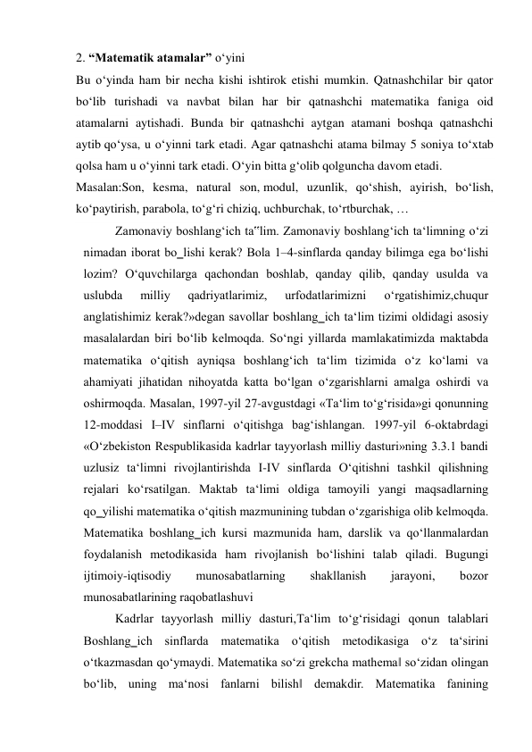 2. “Matematik atamalar” o‘yini 
Bu o‘yinda ham bir necha kishi ishtirok etishi mumkin. Qatnashchilar bir qator 
bo‘lib turishadi va navbat bilan har bir qatnashchi matematika faniga oid 
atamalarni aytishadi. Bunda bir qatnashchi aytgan atamani boshqa qatnashchi 
aytib qo‘ysa, u o‘yinni tark etadi. Agar qatnashchi atama bilmay 5 soniya to‘xtab 
qolsa ham u o‘yinni tark etadi. O‘yin bitta g‘olib qolguncha davom etadi. 
Masalan:Son, kesma, natural son, modul, uzunlik, qo‘shish, ayirish, bo‘lish, 
ko‘paytirish, parabola, to‘g‘ri chiziq, uchburchak, to‘rtburchak, … 
Zamonaviy boshlang‘ich ta‟lim. Zamonaviy boshlang‘ich ta‘limning o‘zi 
nimadan iborat bo‗lishi kerak? Bola 1–4-sinflarda qanday bilimga ega bo‘lishi 
lozim? O‘quvchilarga qachondan boshlab, qanday qilib, qanday usulda va 
uslubda 
milliy 
qadriyatlarimiz, 
urfodatlarimizni 
o‘rgatishimiz,chuqur 
anglatishimiz kerak?»degan savollar boshlang‗ich ta‘lim tizimi oldidagi asosiy 
masalalardan biri bo‘lib kelmoqda. So‘ngi yillarda mamlakatimizda maktabda 
matematika o‘qitish ayniqsa boshlang‘ich ta‘lim tizimida o‘z ko‘lami va 
ahamiyati jihatidan nihoyatda katta bo‘lgan o‘zgarishlarni amalga oshirdi va 
oshirmoqda. Masalan, 1997-yil 27-avgustdagi «Тa‘lim to‘g‘risida»gi qonunning 
12-moddasi I–IV sinflarni o‘qitishga bag‘ishlangan. 1997-yil 6-oktabrdagi 
«O‘zbekiston Respublikasida kadrlar tayyorlash milliy dasturi»ning 3.3.1 bandi 
uzlusiz ta‘limni rivojlantirishda I-IV sinflarda O‘qitishni tashkil qilishning 
rejalari ko‘rsatilgan. Maktab ta‘limi oldiga tamoyili yangi maqsadlarning 
qo‗yilishi matematika o‘qitish mazmunining tubdan o‘zgarishiga olib kelmoqda. 
Matematika boshlang‗ich kursi mazmunida ham, darslik va qo‘llanmalardan 
foydalanish metodikasida ham rivojlanish bo‘lishini talab qiladi. Bugungi 
ijtimoiy-iqtisodiy 
munosabatlarning 
shakllanish 
jarayoni, 
bozor 
munosabatlarining raqobatlashuvi  
Kadrlar tayyorlash milliy dasturi,Тa‘lim to‘g‘risidagi qonun talablari 
Boshlang‗ich sinflarda matematika o‘qitish metodikasiga o‘z ta‘sirini 
o‘tkazmasdan qo‘ymaydi. Matematika so‘zi grekcha mathema‖ so‘zidan olingan 
bo‘lib, uning ma‘nosi fanlarni bilish‖ demakdir. Matematika fanining 
