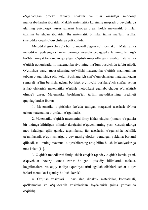 o‘rganadigan 
ob‘ekti 
fazoviy 
shakllar 
va 
ular 
orasidagi 
miqdoriy 
munosabatlardan iboratdir. Maktab matematika kursining maqsadi o‘quvchilarga 
ularning psixologik xususiyatlarini hisobga olgan holda matematik bilimlar 
tizimini berishdan iboratdir. Bu matematik bilimlar tizimi ma‘lum usullar 
(metodika)orqali o‘quvchilarga yetkaziladi.  
Metodika‖ grekcha so‘z bo‘lib, metod‖ degani yo‘l‖ demakdir. Matematika 
metodikasi pedagogika fanlari tizimiga kiruvchi pedagogika fanining tarmog‘i 
bo‘lib, jamiyat tomonidan qo‘yilgan o‘qitish maqsadlariga muvofiq matematika 
o‘qitish qonuniyatlarini matematika rivojining ma‘lum bosqichida tatbiq qiladi. 
O‘qitishda yangi maqsadlarning qo‘yilishi matematika o‘qitish mazmunining 
tubdan o‘zgarishiga olib keldi. Boshlang‘ich sinf o‘quvchilariga matematikadan 
samarali ta‘lim berilishi uchun bo‘lajak o‘qituvchi boshlang‘ich sinflar uchun 
ishlab chikarish matematika o‘qitish metodikasi egallab, chuqur o‘zlashtirib 
olmog‘i zarur. Matematika boshlang‘ich ta‘lim metodikasining predmeti 
quyidagilardan iborat:  
1. Matematika o‘qitishdan ko‘zda tutilgan maqsadni asoslash (Nima 
uchun matematika o‘qitiladi, o‘rgatiladi).  
2. Matematika o‘qitish mazmunini ilmiy ishlab chiqish (nimani o‘rgatish) 
bir tizimga kiltirilgan bilimlar darajasini o‘quvchilarning yosh xususiyatlariga 
mos keladigan qilib qanday taqsimlansa, fan asoslarini o‘rganishda izchillik 
ta‘minlanadi, o‘quv ishlariga o‘quv mashg‘ulotlari beradigan yuklama bartaraf 
qilinadi, ta‘limning mazmuni o‘quvchilarning aniq bilim bilish imkoniyatlariga 
mos keladi[11].  
3. O‘qitish metodlarini ilmiy ishlab chiqish (qanday o‘qitish kerak, ya‘ni, 
o‘quvchilar hozirgi kunda zarur bo‘lgan iqtisodiy bilimlarni, malaka, 
ko‗nikmalarni va aqliy faoliyat qobiliyatlarini egallab olishlari uchun o‘quv 
ishlari metodikasi qanday bo‘lishi kerak?  
4. O‘qitish vositalari – darsliklar, didaktik materiallar, ko‘rsatmali, 
qo‘llanmalar va o‘quvtexnik vositalaridan foydalanish (nima yordamida 
o‘qitish).  
