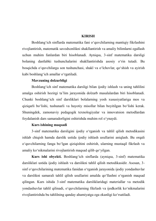  
 
 
KIRISH 
Boshlang‘ich sinflarda matematika fani o‘quvchilarning mantiqiy fikrlashini 
rivojlantirish, matematik savodxonlikni shakllantirish va amaliy bilimlarni egallash 
uchun muhim fanlardan biri hisoblanadi. Ayniqsa, 3-sinf matematika darsligi 
bolaning dastlabki tushunchalarini shakllantirishda asosiy o‘rin tutadi. Bu 
bosqichda o‘quvchilarga son tushunchasi, shakl va o‘lchovlar, qo‘shish va ayirish 
kabi boshlang‘ich amallar o‘rgatiladi. 
Mavzuning dolzarbligi 
Boshlang‘ich sinf matematika darsligi bilan ijodiy ishlash va uning tahlilini 
amalga oshirish hozirgi ta’lim jarayonida dolzarb masalalardan biri hisoblanadi. 
Chunki boshlang‘ich sinf darsliklari bolalarning yosh xususiyatlariga mos va 
qiziqarli bo‘lishi, tushunarli va hayotiy misollar bilan boyitilgan bo‘lishi kerak. 
Shuningdek, zamonaviy pedagogik texnologiyalar va innovatsion metodlardan 
foydalanish dars samaradorligini oshirishda muhim rol o‘ynaydi. 
Kurs ishining maqsadi 
3-sinf matematika darsligini ijodiy o‘rganish va tahlil qilish metodikasini 
ishlab chiqish hamda darslik ustida ijodiy ishlash usullarini aniqlash. Bu orqali 
o‘quvchilarning fanga bo‘lgan qiziqishini oshirish, ularning mustaqil fikrlash va 
amaliy ko‘nikmalarini rivojlantirish maqsad qilib qo‘yilgan. 
Kurs ishi obyekti. Boshlang‘ich sinflarda (ayniqsa, 3-sinf) matematika 
darsliklari ustida ijodiy ishlash va darslikni tahlil qilish metodikasidir. Asosan, 3-
sinf o‘quvchilarining matematika fanidan o‘rganish jarayonida ijodiy yondashuvlar 
va darslikni samarali tahlil qilish usullarini amalda qo‘llashni o‘rganish maqsad 
qilingan. Kurs ishida 3-sinf matematika darsliklaridagi materiallar va metodik 
yondashuvlar tahlil qilinadi, o‘quvchilarning fikrlash va ijodkorlik ko‘nikmalarini 
rivojlantirishda bu tahlilning qanday ahamiyatga ega ekanligi ko‘rsatiladi. 
