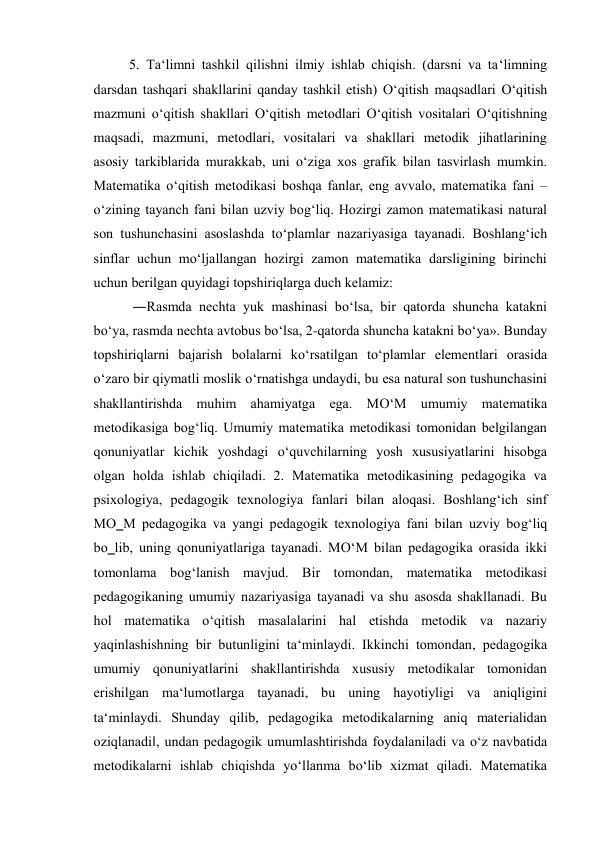 5. Тa‘limni tashkil qilishni ilmiy ishlab chiqish. (darsni va ta‘limning 
darsdan tashqari shakllarini qanday tashkil etish) O‘qitish maqsadlari O‘qitish 
mazmuni o‘qitish shakllari O‘qitish metodlari O‘qitish vositalari O‘qitishning 
maqsadi, mazmuni, metodlari, vositalari va shakllari metodik jihatlarining 
asosiy tarkiblarida murakkab, uni o‘ziga xos grafik bilan tasvirlash mumkin. 
Matematika o‘qitish metodikasi boshqa fanlar, eng avvalo, matematika fani – 
o‘zining tayanch fani bilan uzviy bog‘liq. Hozirgi zamon matematikasi natural 
son tushunchasini asoslashda to‘plamlar nazariyasiga tayanadi. Boshlang‘ich 
sinflar uchun mo‘ljallangan hozirgi zamon matematika darsligining birinchi 
uchun berilgan quyidagi topshiriqlarga duch kelamiz: 
 ―Rasmda nechta yuk mashinasi bo‘lsa, bir qatorda shuncha katakni 
bo‘ya, rasmda nechta avtobus bo‘lsa, 2-qatorda shuncha katakni bo‘ya». Bunday 
topshiriqlarni bajarish bolalarni ko‘rsatilgan to‘plamlar elementlari orasida 
o‘zaro bir qiymatli moslik o‘rnatishga undaydi, bu esa natural son tushunchasini 
shakllantirishda muhim ahamiyatga ega. MO‘M umumiy matematika 
metodikasiga bog‘liq. Umumiy matematika metodikasi tomonidan belgilangan 
qonuniyatlar kichik yoshdagi o‘quvchilarning yosh xususiyatlarini hisobga 
olgan holda ishlab chiqiladi. 2. Matematika metodikasining pedagogika va 
psixologiya, pedagogik texnologiya fanlari bilan aloqasi. Boshlang‘ich sinf 
MO‗M pedagogika va yangi pedagogik texnologiya fani bilan uzviy bog‘liq 
bo‗lib, uning qonuniyatlariga tayanadi. MO‘M bilan pedagogika orasida ikki 
tomonlama bog‘lanish mavjud. Bir tomondan, matematika metodikasi 
pedagogikaning umumiy nazariyasiga tayanadi va shu asosda shakllanadi. Bu 
hol matematika o‘qitish masalalarini hal etishda metodik va nazariy 
yaqinlashishning bir butunligini ta‘minlaydi. Ikkinchi tomondan, pedagogika 
umumiy qonuniyatlarini shakllantirishda xususiy metodikalar tomonidan 
erishilgan ma‘lumotlarga tayanadi, bu uning hayotiyligi va aniqligini 
ta‘minlaydi. Shunday qilib, pedagogika metodikalarning aniq materialidan 
oziqlanadi‖, undan pedagogik umumlashtirishda foydalaniladi va o‘z navbatida 
metodikalarni ishlab chiqishda yo‘llanma bo‘lib xizmat qiladi. Matematika 
