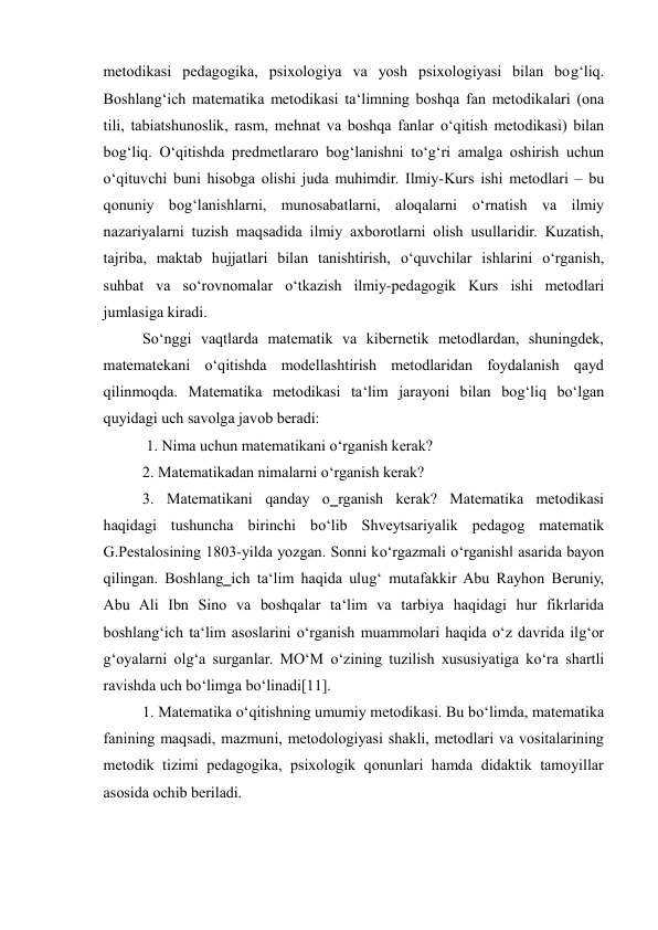 metodikasi pedagogika, psixologiya va yosh psixologiyasi bilan bog‘liq. 
Boshlang‘ich matematika metodikasi ta‘limning boshqa fan metodikalari (ona 
tili, tabiatshunoslik, rasm, mehnat va boshqa fanlar o‘qitish metodikasi) bilan 
bog‘liq. O‘qitishda predmetlararo bog‘lanishni to‘g‘ri amalga oshirish uchun 
o‘qituvchi buni hisobga olishi juda muhimdir. Ilmiy-Kurs ishi metodlari – bu 
qonuniy bog‘lanishlarni, munosabatlarni, aloqalarni o‘rnatish va ilmiy 
nazariyalarni tuzish maqsadida ilmiy axborotlarni olish usullaridir. Kuzatish, 
tajriba, maktab hujjatlari bilan tanishtirish, o‘quvchilar ishlarini o‘rganish, 
suhbat va so‘rovnomalar o‘tkazish ilmiy-pedagogik Kurs ishi metodlari 
jumlasiga kiradi. 
So‘nggi vaqtlarda matematik va kibernetik metodlardan, shuningdek, 
matematekani o‘qitishda modellashtirish metodlaridan foydalanish qayd 
qilinmoqda. Matematika metodikasi ta‘lim jarayoni bilan bog‘liq bo‘lgan 
quyidagi uch savolga javob beradi: 
 1. Nima uchun matematikani o‘rganish kerak?  
2. Matematikadan nimalarni o‘rganish kerak?  
3. Matematikani qanday o‗rganish kerak? Matematika metodikasi 
haqidagi tushuncha birinchi bo‘lib Shveytsariyalik pedagog matematik 
G.Pestalosining 1803-yilda yozgan. Sonni ko‘rgazmali o‘rganish‖ asarida bayon 
qilingan. Boshlang‗ich ta‘lim haqida ulug‘ mutafakkir Abu Rayhon Beruniy, 
Abu Ali Ibn Sino va boshqalar ta‘lim va tarbiya haqidagi hur fikrlarida 
boshlang‘ich ta‘lim asoslarini o‘rganish muammolari haqida o‘z davrida ilg‘or 
g‘oyalarni olg‘a surganlar. MO‘M o‘zining tuzilish xususiyatiga ko‘ra shartli 
ravishda uch bo‘limga bo‘linadi[11].  
1. Matematika o‘qitishning umumiy metodikasi. Bu bo‘limda, matematika 
fanining maqsadi, mazmuni, metodologiyasi shakli, metodlari va vositalarining 
metodik tizimi pedagogika, psixologik qonunlari hamda didaktik tamoyillar 
asosida ochib beriladi. 
