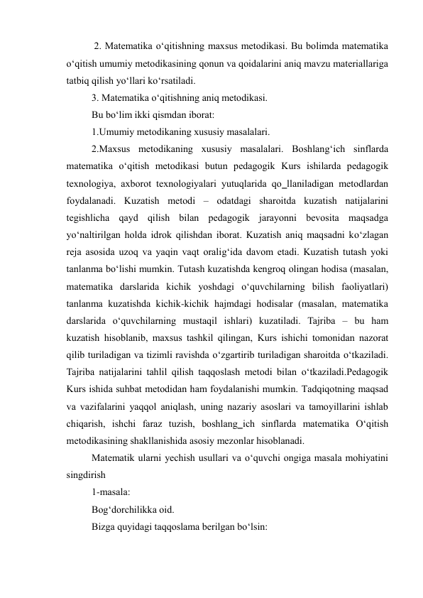  2. Matematika o‘qitishning maxsus metodikasi. Bu bolimda matematika 
o‘qitish umumiy metodikasining qonun va qoidalarini aniq mavzu materiallariga 
tatbiq qilish yo‘llari ko‘rsatiladi.  
3. Matematika o‘qitishning aniq metodikasi.  
Bu bo‘lim ikki qismdan iborat:  
1.Umumiy metodikaning xususiy masalalari.  
2.Maxsus metodikaning xususiy masalalari. Boshlang‘ich sinflarda 
matematika o‘qitish metodikasi butun pedagogik Kurs ishilarda pedagogik 
texnologiya, axborot texnologiyalari yutuqlarida qo‗llaniladigan metodlardan 
foydalanadi. Kuzatish metodi – odatdagi sharoitda kuzatish natijalarini 
tegishlicha qayd qilish bilan pedagogik jarayonni bevosita maqsadga 
yo‘naltirilgan holda idrok qilishdan iborat. Kuzatish aniq maqsadni ko‘zlagan 
reja asosida uzoq va yaqin vaqt oralig‘ida davom etadi. Kuzatish tutash yoki 
tanlanma bo‘lishi mumkin. Тutash kuzatishda kengroq olingan hodisa (masalan, 
matematika darslarida kichik yoshdagi o‘quvchilarning bilish faoliyatlari) 
tanlanma kuzatishda kichik-kichik hajmdagi hodisalar (masalan, matematika 
darslarida o‘quvchilarning mustaqil ishlari) kuzatiladi. Tajriba – bu ham 
kuzatish hisoblanib, maxsus tashkil qilingan, Kurs ishichi tomonidan nazorat 
qilib turiladigan va tizimli ravishda o‘zgartirib turiladigan sharoitda o‘tkaziladi. 
Tajriba natijalarini tahlil qilish taqqoslash metodi bilan o‘tkaziladi.Pedagogik 
Kurs ishida suhbat metodidan ham foydalanishi mumkin. Тadqiqotning maqsad 
va vazifalarini yaqqol aniqlash, uning nazariy asoslari va tamoyillarini ishlab 
chiqarish, ishchi faraz tuzish, boshlang‗ich sinflarda matematika O‘qitish 
metodikasining shakllanishida asosiy mezonlar hisoblanadi. 
Matematik ularni yechish usullari va o‘quvchi ongiga masala mohiyatini 
singdirish 
1-masala: 
Bog‘dorchilikka oid. 
Bizga quyidagi taqqoslama berilgan bo‘lsin: 
