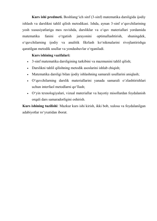 Kurs ishi predmeti. Boshlang‘ich sinf (3-sinf) matematika darsligida ijodiy 
ishlash va darslikni tahlil qilish metodikasi. Ishda, aynan 3-sinf o‘quvchilarining 
yosh xususiyatlariga mos ravishda, darsliklar va o‘quv materiallari yordamida 
matematika 
fanini 
o‘rgatish 
jarayonini 
optimallashtirish, 
shuningdek, 
o‘quvchilarning ijodiy va analitik fikrlash ko‘nikmalarini rivojlantirishga 
qaratilgan metodik usullar va yondashuvlar o‘rganiladi. 
Kurs ishining vazifalari: 
 3-sinf matematika darsligining tarkibini va mazmunini tahlil qilish; 
 Darslikni tahlil qilishning metodik asoslarini ishlab chiqish; 
 Matematika darsligi bilan ijodiy ishlashning samarali usullarini aniqlash; 
 O‘quvchilarning darslik materiallarini yanada samarali o‘zlashtirishlari 
uchun interfaol metodlarni qo‘llash; 
 O‘yin texnologiyalari, vizual materiallar va hayotiy misollardan foydalanish 
orqali dars samaradorligini oshirish. 
Kurs ishining tuzilishi: Mazkur kurs ishi kirish, ikki bob, xulosa va foydalanilgan 
adabiyotlar ro‘yxatidan iborat. 
 
 
 
 
 
 
 
 
 
 
 
 
 
 
