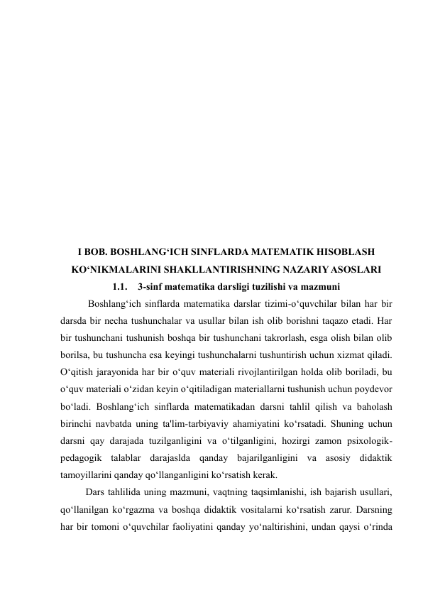  
 
 
 
 
 
 
 
 
 
 
 
I BOB. BOSHLANG‘ICH SINFLARDA MATEMATIK HISOBLASH 
KO‘NIKMALARINI SHAKLLANTIRISHNING NAZARIY ASOSLARI 
1.1. 3-sinf matematika darsligi tuzilishi va mazmuni 
 Boshlang‘ich sinflarda matematika darslar tizimi-o‘quvchilar bilan har bir 
darsda bir necha tushunchalar va usullar bilan ish olib borishni taqazo etadi. Har 
bir tushunchani tushunish boshqa bir tushunchani takrorlash, esga olish bilan olib 
borilsa, bu tushuncha esa keyingi tushunchalarni tushuntirish uchun xizmat qiladi. 
O‘qitish jarayonida har bir o‘quv materiali rivojlantirilgan holda olib boriladi, bu 
o‘quv materiali o‘zidan keyin o‘qitiladigan materiallarni tushunish uchun poydevor 
bo‘ladi. Boshlang‘ich sinflarda matematikadan darsni tahlil qilish va baholash 
birinchi navbatda uning ta'lim-tarbiyaviy ahamiyatini ko‘rsatadi. Shuning uchun 
darsni qay darajada tuzilganligini va o‘tilganligini, hozirgi zamon psixologik-
pedagogik talablar darajaslda qanday bajarilganligini va asosiy didaktik 
tamoyillarini qanday qo‘llanganligini ko‘rsatish kerak.  
Dars tahlilida uning mazmuni, vaqtning taqsimlanishi, ish bajarish usullari, 
qo‘llanilgan ko‘rgazma va boshqa didaktik vositalarni ko‘rsatish zarur. Darsning 
har bir tomoni o‘quvchilar faoliyatini qanday yo‘naltirishini, undan qaysi o‘rinda 
