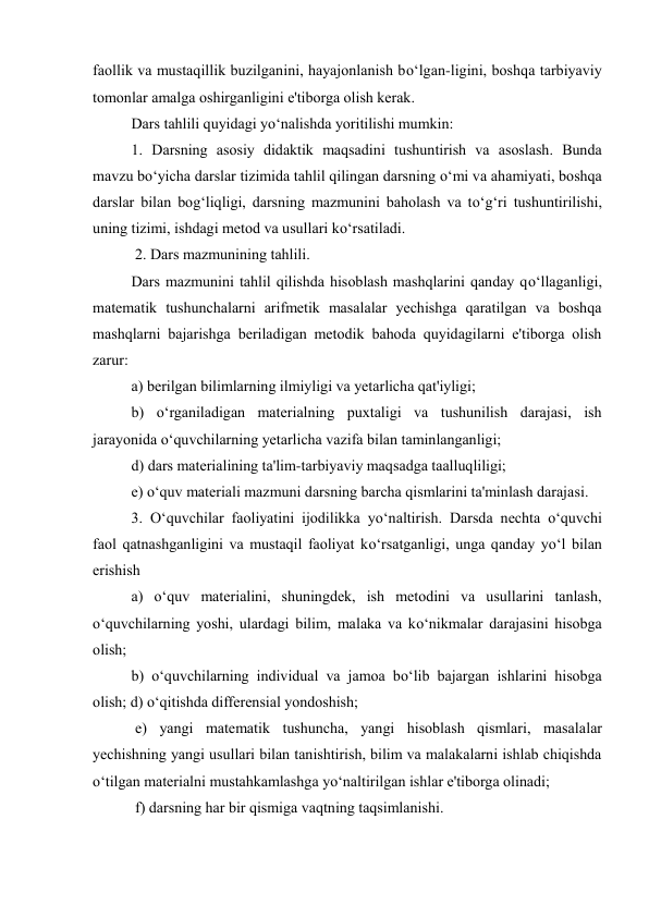 faollik va mustaqillik buzilganini, hayajonlanish bo‘lgan-ligini, boshqa tarbiyaviy 
tomonlar amalga oshirganligini e'tiborga olish kerak.  
Dars tahlili quyidagi yo‘nalishda yoritilishi mumkin:  
1. Darsning asosiy didaktik maqsadini tushuntirish va asoslash. Bunda 
mavzu bo‘yicha darslar tizimida tahlil qilingan darsning o‘mi va ahamiyati, boshqa 
darslar bilan bog‘liqligi, darsning mazmunini baholash va to‘g‘ri tushuntirilishi, 
uning tizimi, ishdagi metod va usullari ko‘rsatiladi. 
 2. Dars mazmunining tahlili.  
Dars mazmunini tahlil qilishda hisoblash mashqlarini qanday qo‘llaganligi, 
matematik tushunchalarni arifmetik masalalar yechishga qaratilgan va boshqa 
mashqlarni bajarishga beriladigan metodik bahoda quyidagilarni e'tiborga olish 
zarur:  
a) berilgan bilimlarning ilmiyligi va yetarlicha qat'iyligi;  
b) o‘rganiladigan materialning puxtaligi va tushunilish darajasi, ish 
jarayonida o‘quvchilarning yetarlicha vazifa bilan taminlanganligi;  
d) dars materialining ta'lim-tarbiyaviy maqsadga taalluqliligi;  
e) o‘quv materiali mazmuni darsning barcha qismlarini ta'minlash darajasi.  
3. O‘quvchilar faoliyatini ijodilikka yo‘naltirish. Darsda nechta o‘quvchi 
faol qatnashganligini va mustaqil faoliyat ko‘rsatganligi, unga qanday yo‘l bilan 
erishish  
a) o‘quv materialini, shuningdek, ish metodini va usullarini tanlash, 
o‘quvchilarning yoshi, ulardagi bilim, malaka va ko‘nikmalar darajasini hisobga 
olish;  
b) o‘quvchilarning individual va jamoa bo‘lib bajargan ishlarini hisobga 
olish; d) o‘qitishda differensial yondoshish; 
 e) yangi matematik tushuncha, yangi hisoblash qismlari, masalalar 
yechishning yangi usullari bilan tanishtirish, bilim va malakalarni ishlab chiqishda 
o‘tilgan materialni mustahkamlashga yo‘naltirilgan ishlar e'tiborga olinadi; 
 f) darsning har bir qismiga vaqtning taqsimlanishi.  
