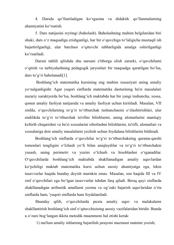 4. Darsda qo‘llaniladigan ko‘rgazma va didaktik qo‘llanmalarning 
ahamiyatini ko‘rsatish.  
5. Dars natijasini reytingi (baholash). Baholashning muhim belgilaridan biri 
shuki, dars o‘z maqsadiga erishganligi, har bir o‘quvchiga to‘laligicha mustaqil ish 
bajartirilganligi, ular barchasi o‘qituvchi rahbarligida amalga oshirilganligi 
ko‘rsatiladi.  
Darsni tahlili qilishda shu narsani e'tiborga olish zarurki, o‘quvchilarni 
o‘qitish va tarbiyalashning pedagogik jaryonlari bir maqsadga qaratilgan bo‘lsa, 
dars to‘g‘ri baholanadi[1]. 
 Boshlang‘ich matematika kursining eng muhim xususiyati uning amaliy 
yo‘nalganligidir. Agar yuqori sinflarda matematika dasturining ba'zi masalalari 
nazariy xaraktyerda bo‘lsa, boshlang‘ich maktabda har bir yangi tushuncha, xossa, 
qonun amaliy faoliyat natijasida va amaliy faoIiyat uchun kiritiladi. Masalan, VII 
sinfda, o‘quvchilarning to‘g‘ri to‘rtburchak tushunchasini o‘zlashtirishlari, ular 
endilikda to‘g‘ri to‘rtburchak ta'rifini bilishlarini, uning alomatlarini mantiqiy 
keltirib chiqarishni va ba'zi xossalarini isbotlashni bilishlarini, ta'rifli, alomatlari va 
xossalariga doir amaliy masalalarni yechish uchun foydalana bilishlarini bildiradi.  
Boshlang‘ich sinflarda o‘quvchilar to‘g‘ri to‘rtburchakning qarama-qarshi 
tomonlari tengIigini o‘lchash yo‘Ii bilan aniqlaydilar va to‘g‘ri to‘rtburchakni 
yasash, uning perimetri va yuzini o‘lchash va hisoblashni o‘rganadilar. 
O‘quvchilarda 
boshlang‘ich 
maktabda 
shakllanadigan 
amaliy 
uquvlardan 
ko‘pchiligi maktab matematika kursi uchun asosiy ahamiyatga ega, lekin 
tasavvurlar haqida bunday deyish murnkin emas. Masalan, son haqida III va IV 
sinf o‘quvchilari ega bo‘lgan tasavvurlar tubdan farq qiladi. Biroq quyi sinflarda 
shakllanadigan arifmetik amallarni yozma va og‘zaki bajarish uquvlaridan o‘rta 
sinflarda ham, 'yuqori sinflarda ham foydalaniladi.  
Shunday qilib, o‘quvchilarda puxta amaliy uquv va malakalarni 
shakllantirish boshlang‘ich sinf o‘qituvchisining asosiy vazifalaridan biridir. Bunda 
u o‘zaro bog‘langan ikkita metodik muammoni hal etishi kerak: 
 1) ma'lum amaliy ishlarning bajarilish jarayoni mazmuni matnini yozish; 
