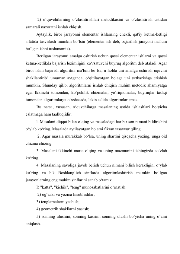  2) o‘quvchilarning o‘zlashtirishlari metodikasini va o‘zlashtirish ustidan 
samarali nazoratni ishlab chiqish.  
Aytaylik, biror jarayonni elementar ishlarning chekli, qat'iy ketma-ketligi 
sifatida tasvirlash mumkin bo‘lsin (elementar ish deb, bajarilish jarayoni ma'lum 
bo‘lgan ishni tushunamiz).  
Berilgan jarayonni amalga oshirish uchun qaysi elementar ishlarni va qaysi 
ketma-ketlikda bajarish lozimligini ko‘rsatuvchi buyruq algoritm deb ataladi. Agar 
biror ishni bajarish algoritmi ma'lum bo‘lsa, u holda uni amalga oshirish uquvini 
shakllantirib" umuman aytganda, o‘qitilayotgan bolaga uni yetkazishga erishish 
mumkin. Shunday qilib, algoritmlarni ishlab chiqish muhim metodik ahamiyatga 
ega. Ikkinchi tomondan, ko‘pchilik chizmalar, yo‘riqnomalar, buyruqlar tashqi 
tomondan algoritmlarga o‘xshasada, lekin aslida algoritmlar emas.  
Bu narsa, xususan, o‘quvchilarga masalaning ustida ishlashlari bo‘yicha 
eslatmaga ham taalluqlidir:  
l. Masalani diqqat bilan o‘qing va masaladagi har bir son nimani bildirishini 
o‘ylab ko‘ring. Masalada aytilayotgan holatni fikran tasavvur qiling. 
 2. Agar masala murakkab bo‘lsa, uning shartini qisqacha yozing, unga oid 
chizma chizing.  
3. Masalani ikkinchi marta o‘qing va uning mazmunini ichingizda so‘zlab 
ko‘ring.  
4. Masalaning savoliga javob berish uchun nimani bilish kerakligini o‘ylab 
ko‘ring va h.k Boshlang‘ich sinflarda algoritmlashtirish mumkin bo‘lgan 
jarayonlarning eng muhim sinflarini sanab o‘tamiz:  
I) "katta", "kichik", "teng" munosabatlarini o‘rnatish; 
 2) og‘zaki va yozma hisoblashlar;  
3) tenglarnalarni yechish;  
4) geometrik shakllarni yasash;  
5) sonning ulushini, sonning kasrini, sonning ulushi bo‘yicha uning o‘zini 
aniqlash.  
