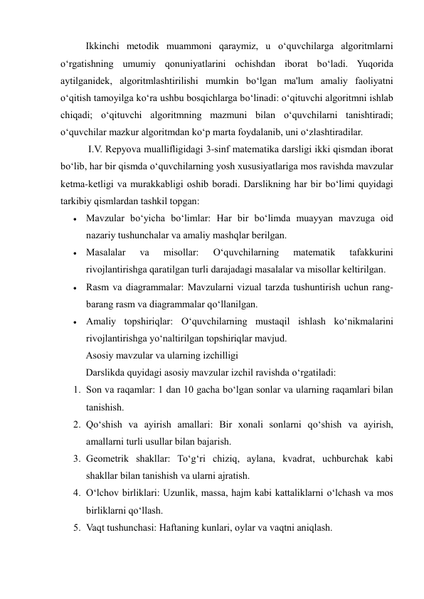 Ikkinchi metodik muammoni qaraymiz, u o‘quvchilarga algoritmlarni 
o‘rgatishning umumiy qonuniyatlarini ochishdan iborat bo‘ladi. Yuqorida 
aytilganidek, algoritmlashtirilishi mumkin bo‘lgan ma'lum amaliy faoliyatni 
o‘qitish tamoyilga ko‘ra ushbu bosqichlarga bo‘linadi: o‘qituvchi algoritmni ishlab 
chiqadi; o‘qituvchi algoritmning mazmuni bilan o‘quvchilarni tanishtiradi; 
o‘quvchilar mazkur algoritmdan ko‘p marta foydalanib, uni o‘zlashtiradilar. 
 I.V. Repyova muallifligidagi 3-sinf matematika darsligi ikki qismdan iborat 
bo‘lib, har bir qismda o‘quvchilarning yosh xususiyatlariga mos ravishda mavzular 
ketma-ketligi va murakkabligi oshib boradi. Darslikning har bir bo‘limi quyidagi 
tarkibiy qismlardan tashkil topgan: 
 Mavzular bo‘yicha bo‘limlar: Har bir bo‘limda muayyan mavzuga oid 
nazariy tushunchalar va amaliy mashqlar berilgan. 
 Masalalar 
va 
misollar: 
O‘quvchilarning 
matematik 
tafakkurini 
rivojlantirishga qaratilgan turli darajadagi masalalar va misollar keltirilgan. 
 Rasm va diagrammalar: Mavzularni vizual tarzda tushuntirish uchun rang-
barang rasm va diagrammalar qo‘llanilgan. 
 Amaliy topshiriqlar: O‘quvchilarning mustaqil ishlash ko‘nikmalarini 
rivojlantirishga yo‘naltirilgan topshiriqlar mavjud. 
Asosiy mavzular va ularning izchilligi 
Darslikda quyidagi asosiy mavzular izchil ravishda o‘rgatiladi: 
1. Son va raqamlar: 1 dan 10 gacha bo‘lgan sonlar va ularning raqamlari bilan 
tanishish. 
2. Qo‘shish va ayirish amallari: Bir xonali sonlarni qo‘shish va ayirish, 
amallarni turli usullar bilan bajarish. 
3. Geometrik shakllar: To‘g‘ri chiziq, aylana, kvadrat, uchburchak kabi 
shakllar bilan tanishish va ularni ajratish. 
4. O‘lchov birliklari: Uzunlik, massa, hajm kabi kattaliklarni o‘lchash va mos 
birliklarni qo‘llash. 
5. Vaqt tushunchasi: Haftaning kunlari, oylar va vaqtni aniqlash. 
