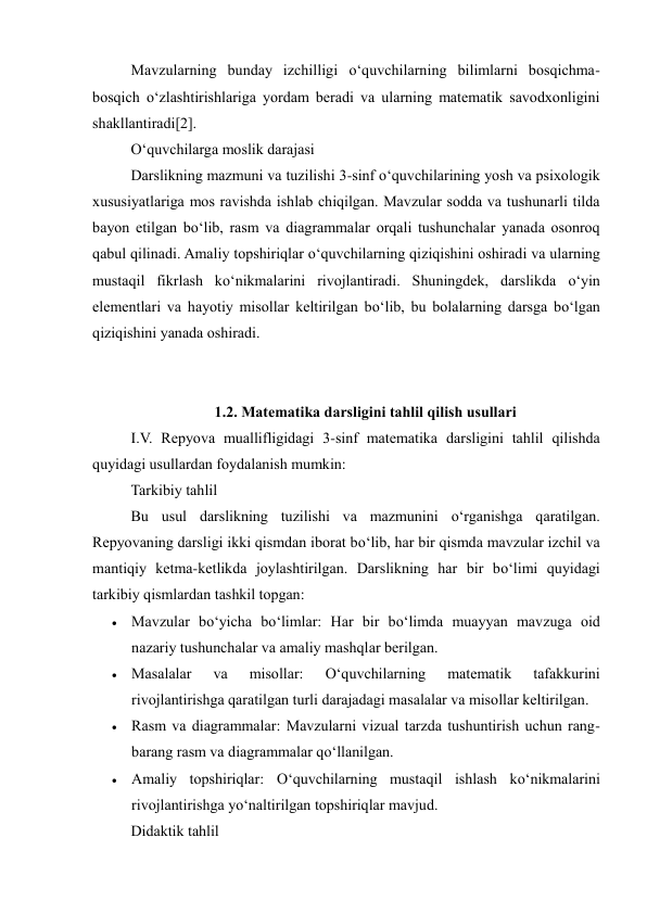 Mavzularning bunday izchilligi o‘quvchilarning bilimlarni bosqichma-
bosqich o‘zlashtirishlariga yordam beradi va ularning matematik savodxonligini 
shakllantiradi[2]. 
O‘quvchilarga moslik darajasi 
Darslikning mazmuni va tuzilishi 3-sinf o‘quvchilarining yosh va psixologik 
xususiyatlariga mos ravishda ishlab chiqilgan. Mavzular sodda va tushunarli tilda 
bayon etilgan bo‘lib, rasm va diagrammalar orqali tushunchalar yanada osonroq 
qabul qilinadi. Amaliy topshiriqlar o‘quvchilarning qiziqishini oshiradi va ularning 
mustaqil fikrlash ko‘nikmalarini rivojlantiradi. Shuningdek, darslikda o‘yin 
elementlari va hayotiy misollar keltirilgan bo‘lib, bu bolalarning darsga bo‘lgan 
qiziqishini yanada oshiradi. 
 
 
1.2. Matematika darsligini tahlil qilish usullari 
I.V. Repyova muallifligidagi 3-sinf matematika darsligini tahlil qilishda 
quyidagi usullardan foydalanish mumkin: 
Tarkibiy tahlil 
Bu usul darslikning tuzilishi va mazmunini o‘rganishga qaratilgan. 
Repyovaning darsligi ikki qismdan iborat bo‘lib, har bir qismda mavzular izchil va 
mantiqiy ketma-ketlikda joylashtirilgan. Darslikning har bir bo‘limi quyidagi 
tarkibiy qismlardan tashkil topgan: 
 Mavzular bo‘yicha bo‘limlar: Har bir bo‘limda muayyan mavzuga oid 
nazariy tushunchalar va amaliy mashqlar berilgan. 
 Masalalar 
va 
misollar: 
O‘quvchilarning 
matematik 
tafakkurini 
rivojlantirishga qaratilgan turli darajadagi masalalar va misollar keltirilgan. 
 Rasm va diagrammalar: Mavzularni vizual tarzda tushuntirish uchun rang-
barang rasm va diagrammalar qo‘llanilgan. 
 Amaliy topshiriqlar: O‘quvchilarning mustaqil ishlash ko‘nikmalarini 
rivojlantirishga yo‘naltirilgan topshiriqlar mavjud. 
Didaktik tahlil 
