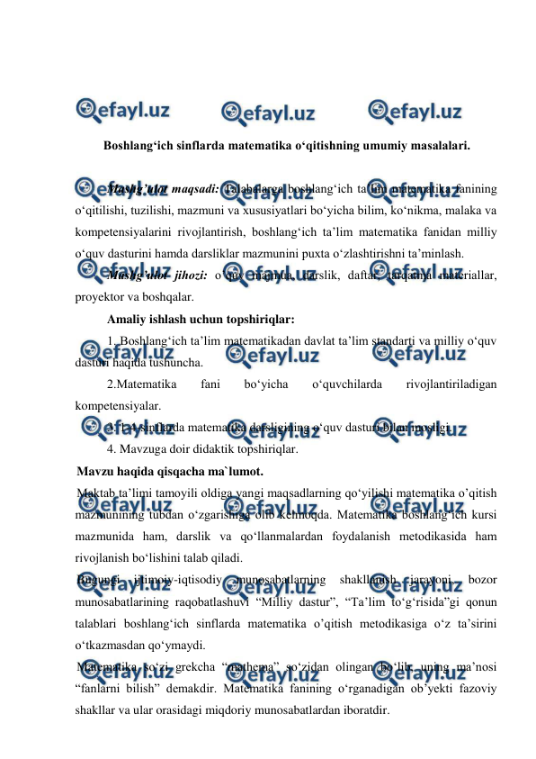  
 
 
 
 
 
Boshlangʻich sinflarda matematika oʻqitishning umumiy masalalari. 
 
Mashg’ulot maqsadi: Talabalarga boshlangʻich ta’lim matematika fanining 
o‘qitilishi, tuzilishi, mazmuni va xususiyatlari bo‘yicha bilim, ko‘nikma, malaka va 
kompetensiyalarini rivojlantirish, boshlangʻich ta’lim matematika fanidan milliy 
o‘quv dasturini hamda darsliklar mazmunini puxta o‘zlashtirishni ta’minlash. 
 
Mashg’ulot jihozi: o’quv majmua, darslik, daftar, tarqatma materiallar, 
proyektor va boshqalar. 
Amaliy ishlash uchun topshiriqlar:  
1. Boshlang‘ich ta’lim matematikadan davlat ta’lim standarti va milliy o‘quv 
dasturi haqida tushuncha.  
2.Matematika 
fani 
bo‘yicha 
o‘quvchilarda 
rivojlantiriladigan 
kompetensiyalar.  
3. 1-4-sinflarda matematika darsligining o‘quv dasturi bilan mosligi.  
4. Mavzuga doir didaktik topshiriqlar. 
Mavzu haqida qisqacha ma`lumot. 
Maktab ta’limi tamoyili oldiga yangi maqsadlarning qo‘yilishi matematika o’qitish 
mazmunining tubdan o‘zgarishiga olib kelmoqda. Matematika boshlang‘ich kursi 
mazmunida ham, darslik va qo‘llanmalardan foydalanish metodikasida ham 
rivojlanish bo‘lishini talab qiladi. 
Bugungi 
ijtimoiy-iqtisodiy 
munosabatlarning 
shakllanish 
jarayoni, 
bozor 
munosabatlarining raqobatlashuvi “Milliy dastur”, “Тa’lim to‘g‘risida”gi qonun 
talablari boshlang‘ich sinflarda matematika o’qitish metodikasiga o‘z ta’sirini 
o‘tkazmasdan qo‘ymaydi. 
Matematika so‘zi grekcha “mathema” so‘zidan olingan bo‘lib, uning ma’nosi 
“fanlarni bilish” demakdir. Matematika fanining o‘rganadigan ob’yekti fazoviy 
shakllar va ular orasidagi miqdoriy munosabatlardan iboratdir. 
