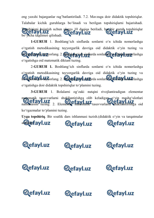  
 
eng yaxshi bajarganlar rag’batlantiriladi. 7.2. Mavzuga doir didaktik topshiriqlar. 
Talabalar kichik guruhlarga boʻlinadi va berilgan topshiriqlarni bajarishadi. 
Topshiriqni bajarish uchun ularga 10 daqiqa beriladi, har bir guruh topshiriqlar 
boʻyicha taqdimot qilishadi.  
1-GURUH 1. Boshlang‘ich sinflarda sonlarni o‘n ichida nomerlashga 
o‘rgatish metodikasining tayyorgarlik davriga oid didaktik o‘yin tuzing va 
ko‘rgazmasini tayyorlang. 2. Boshlang‘ich sinflarda sonlarni o‘n ichida nomerlashga 
o‘rgatishga oid matematik diktant tuzing.  
2-GURUH 1. Boshlang‘ich sinflarda sonlarni o‘n ichida nomerlashga 
o‘rgatish metodikasining tayyorgarlik davriga oid didaktik o‘yin tuzing va 
ko‘rgazmasini tayyorlang. 2. Boshlang‘ich sinflarda sonlarni o‘n ichida nomerlashga 
o‘rgatishga doir didaktik topshiriqlar to‘plamini tuzing.  
3-GURUH 1. Bоlаlаrni og‘zaki nutqini rivоjlаntirаdigаn elеmеntаr 
matematik tаsаvvurlаrni shаkllаntirishgа olib kеlаdigаn o‘yin mаshg‘ulоtlаri 
nаmunаsini tuzing. 2. Elеmеntаr matematik tаsаvvurlаrni shаkllаntirishgа оid 
ko‘rgаzmаlаr to‘plаmini tuzing.  
Uyga topshiriq. Bir soatlik dars ishlanmasi tuzish.(didaktik oʻyin va tarqatmalar 
asosida) 
 
