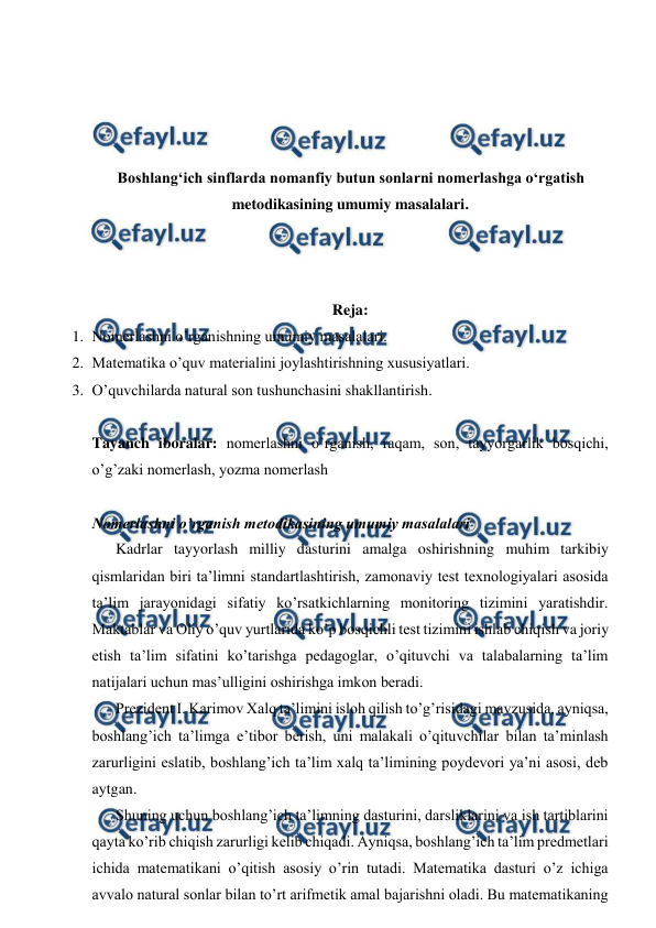  
 
 
 
 
 
Boshlangʻich sinflarda nomanfiy butun sonlarni nomerlashga oʻrgatish 
metodikasining umumiy masalalari. 
 
 
 
Reja: 
1. Nomerlashni o’rganishning umumiy masalalari. 
2. Matematika o’quv materialini joylashtirishning xususiyatlari. 
3. O’quvchilarda natural son tushunchasini shakllantirish. 
  
 
Tayanch iboralar: nomerlashni o’rganish, raqam, son, tayyorgarlik bosqichi, 
o’g’zaki nomerlash, yozma nomerlash 
 
Nomerlashni o’rganish metodikasining umumiy masalalari 
Kadrlar tayyorlash milliy dasturini amalga oshirishning muhim tarkibiy 
qismlaridan biri ta’limni standartlashtirish, zamonaviy test texnologiyalari asosida 
ta’lim jarayonidagi sifatiy ko’rsatkichlarning monitoring tizimini yaratishdir. 
Maktablar va Oliy o’quv yurtlarida ko’p bosqichli test tizimini ishlab chiqish va joriy 
etish ta’lim sifatini ko’tarishga pedagoglar, o’qituvchi va talabalarning ta’lim 
natijalari uchun mas’ulligini oshirishga imkon beradi. 
Prezident I. Karimov Xalq ta’limini isloh qilish to’g’risidagi mavzusida, ayniqsa, 
boshlang’ich ta’limga e’tibor berish, uni malakali o’qituvchilar bilan ta’minlash 
zarurligini eslatib, boshlang’ich ta’lim xalq ta’limining poydevori ya’ni asosi, deb 
aytgan. 
Shuning uchun boshlang’ich ta’limning dasturini, darsliklarini va ish tartiblarini 
qayta ko’rib chiqish zarurligi kelib chiqadi. Ayniqsa, boshlang’ich ta’lim predmetlari 
ichida matematikani o’qitish asosiy o’rin tutadi. Matematika dasturi o’z ichiga 
avvalo natural sonlar bilan to’rt arifmetik amal bajarishni oladi. Bu matematikaning 
