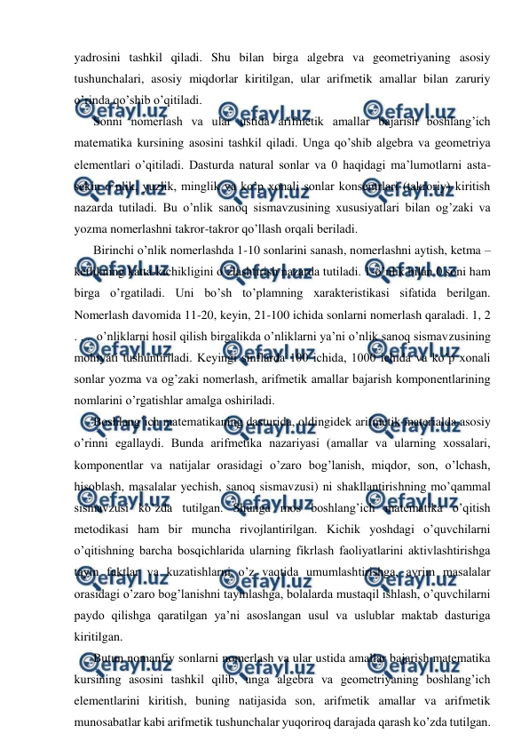  
 
yadrosini tashkil qiladi. Shu bilan birga algebra va geometriyaning asosiy 
tushunchalari, asosiy miqdorlar kiritilgan, ular arifmetik amallar bilan zaruriy 
o’rinda qo’shib o’qitiladi. 
Sonni nomerlash va ular ustida arifmetik amallar bajarish boshlang’ich 
matematika kursining asosini tashkil qiladi. Unga qo’shib algebra va geometriya 
elementlari o’qitiladi. Dasturda natural sonlar va 0 haqidagi ma’lumotlarni asta-
sekin o’nlik, yuzlik, minglik va ko’p xonali sonlar konsentrlari (takroriy) kiritish 
nazarda tutiladi. Bu o’nlik sanoq sismavzusining xususiyatlari bilan og’zaki va 
yozma nomerlashni takror-takror qo’llash orqali beriladi. 
Birinchi o’nlik nomerlashda 1-10 sonlarini sanash, nomerlashni aytish, ketma – 
ketlikning katta-kichikligini o’zlashtirish nazarda tutiladi. 1-o’nlik bilan 0 soni ham 
birga o’rgatiladi. Uni bo’sh to’plamning xarakteristikasi sifatida berilgan. 
Nomerlash davomida 11-20, keyin, 21-100 ichida sonlarni nomerlash qaraladi. 1, 2 
. . .  o’nliklarni hosil qilish birgalikda o’nliklarni ya’ni o’nlik sanoq sismavzusining 
mohiyati tushuntiriladi. Keyingi sinflarda 100 ichida, 1000 ichida va ko’p xonali 
sonlar yozma va og’zaki nomerlash, arifmetik amallar bajarish komponentlarining 
nomlarini o’rgatishlar amalga oshiriladi. 
Boshlang’ich matematikaning dasturida, oldingidek arifmetik materialda asosiy 
o’rinni egallaydi. Bunda arifmetika nazariyasi (amallar va ularning xossalari, 
komponentlar va natijalar orasidagi o’zaro bog’lanish, miqdor, son, o’lchash, 
hisoblash, masalalar yechish, sanoq sismavzusi) ni shakllantirishning mo’qammal 
sismavzusi ko’zda tutilgan. Shunga mos boshlang’ich matematika o’qitish 
metodikasi ham bir muncha rivojlantirilgan. Kichik yoshdagi o’quvchilarni 
o’qitishning barcha bosqichlarida ularning fikrlash faoliyatlarini aktivlashtirishga 
tayin faktlar va kuzatishlarni o’z vaqtida umumlashtirishga, ayrim masalalar 
orasidagi o’zaro bog’lanishni tayinlashga, bolalarda mustaqil ishlash, o’quvchilarni 
paydo qilishga qaratilgan ya’ni asoslangan usul va uslublar maktab dasturiga 
kiritilgan.  
Butun nomanfiy sonlarni nomerlash va ular ustida amallar bajarish matematika 
kursining asosini tashkil qilib, unga algebra va geometriyaning boshlang’ich 
elementlarini kiritish, buning natijasida son, arifmetik amallar va arifmetik 
munosabatlar kabi arifmetik tushunchalar yuqoriroq darajada qarash ko’zda tutilgan. 
