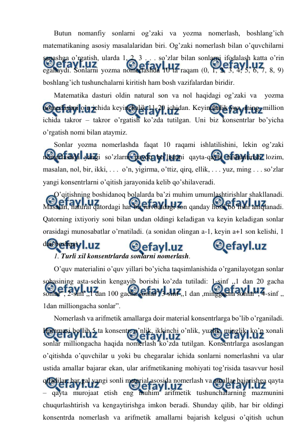  
 
Butun nomanfiy sonlarni og’zaki va yozma nomerlash, boshlang’ich 
matematikaning asosiy masalalaridan biri. Og’zaki nomerlash bilan o’quvchilarni 
sanashga o’rgatish, ularda 1, 2, 3 . . . so’zlar bilan sonlarni ifodalash katta o’rin 
egallaydi. Sonlarni yozma nomerlashda 10 ta raqam (0, 1, 2, 3, 4, 5, 6, 7, 8, 9) 
boshlang’ich tushunchalarni kiritish ham bosh vazifalardan biridir.  
Matematika dasturi oldin natural son va nol haqidagi og’zaki va  yozma 
nomerlashni o’n ichida keyinchalik 11-20 ichidan. Keyinchalik yuz, ming, million 
ichida takror – takror o’rgatish ko’zda tutilgan. Uni biz konsentrlar bo’yicha 
o’rgatish nomi bilan ataymiz.  
Sonlar yozma nomerlashda faqat 10 raqami ishlatilishini, lekin og’zaki 
nomerlashda yangi so’zlarni paydo bo’lishini qayta-qayta tushuntirish lozim, 
masalan, nol, bir, ikki, . . .  o’n, yigirma, o’ttiz, qirq, ellik, . . . yuz, ming . . . so’zlar 
yangi konsentrlarni o’qitish jarayonida kelib qo’shilaveradi. 
O’qitishning boshidanoq bolalarda ba’zi muhim umumlashtirishlar shakllanadi. 
Masalan, natural qatordagi har bir navbatdagi son qanday hosil bo’lishi aniqlanadi. 
Qatorning ixtiyoriy soni bilan undan oldingi keladigan va keyin keladigan sonlar 
orasidagi munosabatlar o’rnatiladi. (a sonidan olingan a-1, keyin a+1 son kelishi, 1 
dan boshqa). 
1. Turli xil konsentrlarda sonlarni nomerlash. 
O’quv materialini o’quv yillari bo’yicha taqsimlanishida o’rganilayotgan sonlar 
sohasining asta-sekin kengayib borishi ko’zda tutiladi: 1-sinf ,,1 dan 20 gacha 
sonlar”, 2-sinf ,,1 dan 100 gacha sonlar” 3-sinf ,,1 dan ,minggacha sonlar”, 4-sinf ,, 
1dan milliongacha sonlar”. 
Nomerlash va arifmetik amallarga doir material konsentrlarga bo’lib o’rganiladi. 
Hammasi bo’lib 5 ta konsentr: o’nlik, ikkinchi o’nlik, yuzlik, minglik, ko’p xonali 
sonlar milliongacha haqida nomerlash ko’zda tutilgan. Konsentrlarga asoslangan 
o’qitishda o’quvchilar u yoki bu chegaralar ichida sonlarni nomerlashni va ular 
ustida amallar bajarar ekan, ular arifmetikaning mohiyati tog’risida tasavvur hosil 
qiladilar, har gal yangi sonli material asosida nomerlash va amallar bajarishga qayta 
– qayta murojaat etish eng muhim arifmetik tushunchalarning mazmunini 
chuqurlashtirish va kengaytirishga imkon beradi. Shunday qilib, har bir oldingi 
konsentrda nomerlash va arifmetik amallarni bajarish kelgusi o’qitish uchun 
