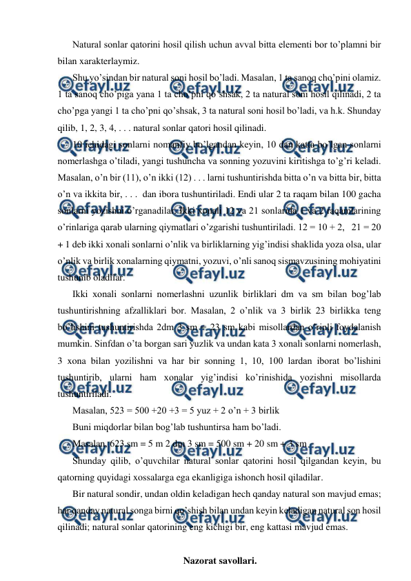  
 
Natural sonlar qatorini hosil qilish uchun avval bitta elementi bor to’plamni bir 
bilan xarakterlaymiz. 
Shu yo’sindan bir natural soni hosil bo’ladi. Masalan, 1 ta sanoq cho’pini olamiz. 
1 ta sanoq cho’piga yana 1 ta cho’pni qo’shsak, 2 ta natural soni hosil qilinadi, 2 ta 
cho’pga yangi 1 ta cho’pni qo’shsak, 3 ta natural soni hosil bo’ladi, va h.k. Shunday 
qilib, 1, 2, 3, 4, . . . natural sonlar qatori hosil qilinadi. 
10 ichidagi sonlarni nomanfiy bo’lgandan keyin, 10 dan katta bo’lgan sonlarni 
nomerlashga o’tiladi, yangi tushuncha va sonning yozuvini kiritishga to’g’ri keladi. 
Masalan, o’n bir (11), o’n ikki (12) . . . larni tushuntirishda bitta o’n va bitta bir, bitta 
o’n va ikkita bir, . . .  dan ibora tushuntiriladi. Endi ular 2 ta raqam bilan 100 gacha 
sonlarni yozishni o’rganadilar. Ikki xonali 12 va 21 sonlarida 1 va 2 raqamlarining 
o’rinlariga qarab ularning qiymatlari o’zgarishi tushuntiriladi. 12 = 10 + 2,   21 = 20 
+ 1 deb ikki xonali sonlarni o’nlik va birliklarning yig’indisi shaklida yoza olsa, ular 
o’nlik va birlik xonalarning qiymatni, yozuvi, o’nli sanoq sismavzusining mohiyatini 
tushunib oladilar.  
Ikki xonali sonlarni nomerlashni uzunlik birliklari dm va sm bilan bog’lab 
tushuntirishning afzalliklari bor. Masalan, 2 o’nlik va 3 birlik 23 birlikka teng 
bo’lishini tushuntirishda 2dm 3 sm = 23 sm kabi misollardan o’rinli foydalanish 
mumkin. Sinfdan o’ta borgan sari yuzlik va undan kata 3 xonali sonlarni nomerlash, 
3 xona bilan yozilishni va har bir sonning 1, 10, 100 lardan iborat bo’lishini 
tushuntirib, ularni ham xonalar yig’indisi ko’rinishida yozishni misollarda 
tushuntiriladi. 
Masalan, 523 = 500 +20 +3 = 5 yuz + 2 o’n + 3 birlik 
Buni miqdorlar bilan bog’lab tushuntirsa ham bo’ladi.  
Masalan, 623 sm = 5 m 2 dm 3 sm = 500 sm + 20 sm + 3 sm 
Shunday qilib, o’quvchilar natural sonlar qatorini hosil qilgandan keyin, bu 
qatorning quyidagi xossalarga ega ekanligiga ishonch hosil qiladilar. 
Bir natural sondir, undan oldin keladigan hech qanday natural son mavjud emas; 
har qanday natural songa birni qo’shish bilan undan keyin keladigan natural son hosil 
qilinadi; natural sonlar qatorining eng kichigi bir, eng kattasi mavjud emas. 
 
Nazorat savollari.  
