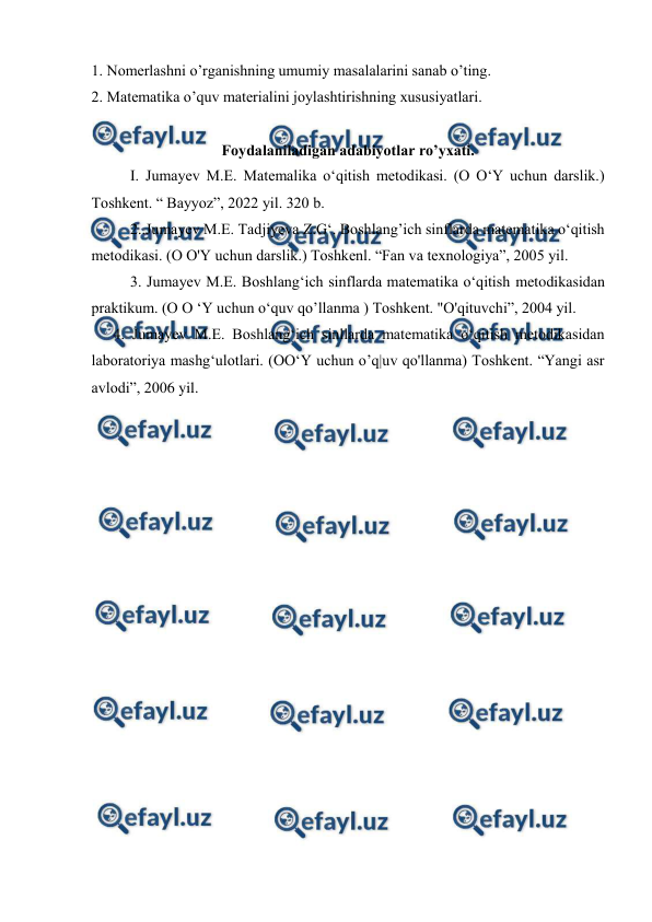  
 
1. Nomerlashni o’rganishning umumiy masalalarini sanab o’ting. 
2. Matematika o’quv materialini joylashtirishning xususiyatlari. 
 
Foydalaniladigan adabiyotlar ro’yxati. 
I. Jumayev M.E. Matemalika o‘qitish metodikasi. (O O‘Y uchun darslik.) 
Toshkent. “ Bayyoz”, 2022 yil. 320 b. 
2..Jumayev M.E. Tadjiyeva Z.G‘. Boshlang’ich sinflarda matematika o‘qitish 
metodikasi. (O O'Y uchun darslik.) Toshkenl. “Fan va texnologiya”, 2005 yil. 
3. Jumayev M.E. Boshlang‘ich sinflarda matematika o‘qitish metodikasidan 
praktikum. (O O ‘Y uchun o‘quv qo’llanma ) Toshkent. "O'qituvchi”, 2004 yil. 
4. Jumayev M.E. Boshlang‘ich sinllarda matematika o‘qitish metodikasidan 
laboratoriya mashg‘ulotlari. (OO‘Y uchun o’q|uv qo'llanma) Toshkent. “Yangi asr 
avlodi”, 2006 yil. 
 
