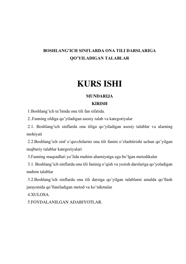  
 
 
 
BOSHLANG’ICH SINFLARDA ONA TILI DARSLARIGA 
QO’YILADIGAN TALABLAR 
 
 
KURS ISHI 
MUNDARIJA 
KIRISH 
 1.Boshlang’ich ta’limda ona tili fan sifatida. 
 2..Fanning oldiga qo’yiladigan asosiy talab va kategoriyalar 
 2.1. Boshlang’ich sinflarda ona tiliga qo’yiladigan asosiy talablar va ularning 
mohiyati  
 2.2.Boshlang’ich sinf o’quvchilarini ona tili fanini o’zlashtirishi uchun qo’yilgan 
majburiy talablar kategoriyalari 
 3.Fanning maqsadlari yo’lida muhim ahamiyatga ega bo’lgan metodikalar  
 3.1. Boshlang’ich sinflarda ona tili faninig o’qish va yozish darslariga qo’yoladigan 
muhim talablar 
 3.2.Boshlang’ich sinflarda ona tili darsiga qo’yilgan talablarni amalda qo’llash 
jarayonida qo’llaniladigan metod va ko’nikmalar 
 4.XULOSA. 
 5.FOYDALANILGAN ADABIYOTLAR. 
 
 
 
 
 
