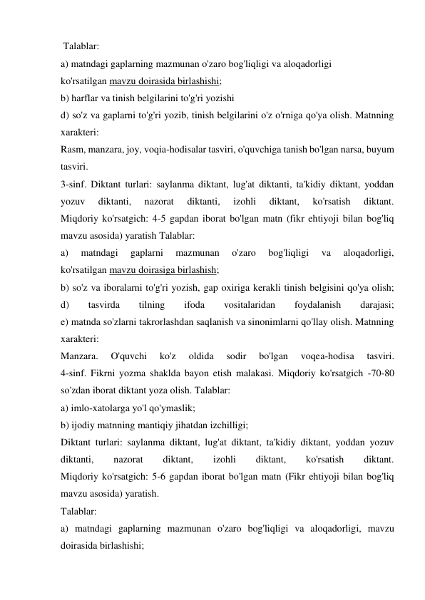  Talablar: 
a) matndagi gaplarning mazmunan o'zaro bog'liqligi va aloqadorligi 
ko'rsatilgan mavzu doirasida birlashishi; 
b) harflar va tinish belgilarini to'g'ri yozishi 
d) so'z va gaplarni to'g'ri yozib, tinish belgilarini o'z o'rniga qo'ya olish. Matnning 
xarakteri: 
Rasm, manzara, joy, voqia-hodisalar tasviri, o'quvchiga tanish bo'lgan narsa, buyum 
tasviri. 
3-sinf. Diktant turlari: saylanma diktant, lug'at diktanti, ta'kidiy diktant, yoddan 
yozuv 
diktanti, 
nazorat 
diktanti, 
izohli 
diktant, 
ko'rsatish 
diktant. 
Miqdoriy ko'rsatgich: 4-5 gapdan iborat bo'lgan matn (fikr ehtiyoji bilan bog'liq 
mavzu asosida) yaratish Talablar: 
a) 
matndagi 
gaplarni 
mazmunan 
o'zaro 
bog'liqligi 
va 
aloqadorligi, 
ko'rsatilgan mavzu doirasiga birlashish; 
b) so'z va iboralarni to'g'ri yozish, gap oxiriga kerakli tinish belgisini qo'ya olish; 
d) 
tasvirda 
tilning 
ifoda 
vositalaridan 
foydalanish 
darajasi; 
e) matnda so'zlarni takrorlashdan saqlanish va sinonimlarni qo'llay olish. Matnning 
xarakteri: 
Manzara. 
O'quvchi 
ko'z 
oldida 
sodir 
bo'lgan 
voqea-hodisa 
tasviri. 
4-sinf. Fikrni yozma shaklda bayon etish malakasi. Miqdoriy ko'rsatgich -70-80 
so'zdan iborat diktant yoza olish. Talablar: 
a) imlo-xatolarga yo'l qo'ymaslik; 
b) ijodiy matnning mantiqiy jihatdan izchilligi; 
Diktant turlari: saylanma diktant, lug'at diktant, ta'kidiy diktant, yoddan yozuv 
diktanti, 
nazorat 
diktant, 
izohli 
diktant, 
ko'rsatish 
diktant. 
Miqdoriy ko'rsatgich: 5-6 gapdan iborat bo'lgan matn (Fikr ehtiyoji bilan bog'liq 
mavzu asosida) yaratish. 
Talablar: 
a) matndagi gaplarning mazmunan o'zaro bog'liqligi va aloqadorligi, mavzu 
doirasida birlashishi; 
