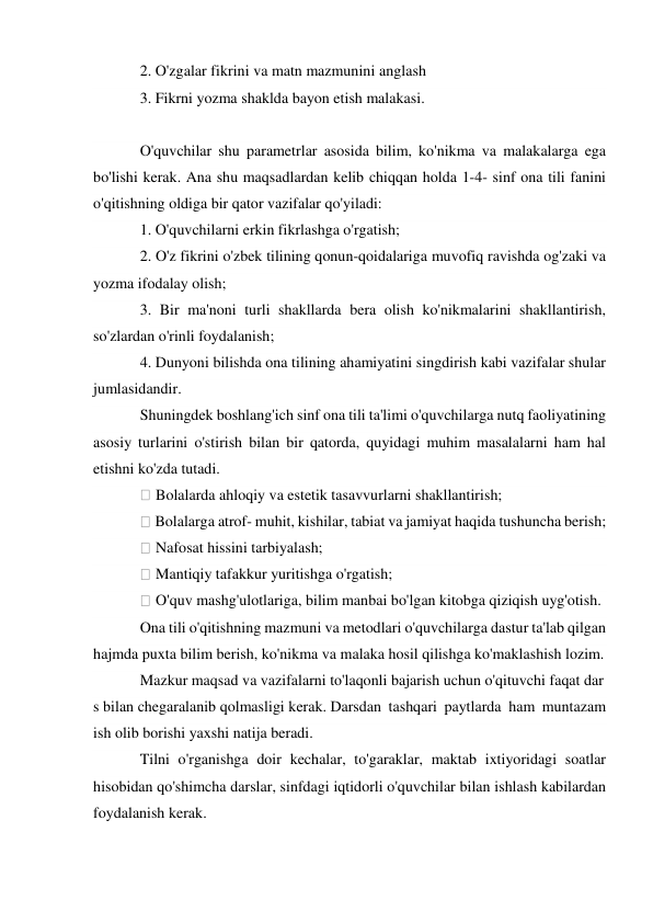 2. O'zgalar fikrini va matn mazmunini anglash 
3. Fikrni yozma shaklda bayon etish malakasi. 
  
O'quvchilar shu parametrlar asosida bilim, ko'nikma va malakalarga ega 
bo'lishi kerak. Ana shu maqsadlardan kelib chiqqan holda 1-4- sinf ona tili fanini 
o'qitishning oldiga bir qator vazifalar qo'yiladi: 
1. O'quvchilarni erkin fikrlashga o'rgatish; 
2. O'z fikrini o'zbek tilining qonun-qoidalariga muvofiq ravishda og'zaki va 
yozma ifodalay olish; 
3. Bir ma'noni turli shakllarda bera olish ko'nikmalarini shakllantirish, 
so'zlardan o'rinli foydalanish; 
4. Dunyoni bilishda ona tilining ahamiyatini singdirish kabi vazifalar shular 
jumlasidandir. 
Shuningdek boshlang'ich sinf ona tili ta'limi o'quvchilarga nutq faoliyatining 
asosiy turlarini o'stirish bilan bir qatorda, quyidagi muhim masalalarni ham hal 
etishni ko'zda tutadi. 
 Bolalarda ahloqiy va estetik tasavvurlarni shakllantirish; 
 Bolalarga atrof- muhit, kishilar, tabiat va jamiyat haqida tushuncha berish; 
 Nafosat hissini tarbiyalash; 
 Mantiqiy tafakkur yuritishga o'rgatish; 
 O'quv mashg'ulotlariga, bilim manbai bo'lgan kitobga qiziqish uyg'otish. 
Ona tili o'qitishning mazmuni va metodlari o'quvchilarga dastur ta'lab qilgan 
hajmda puxta bilim berish, ko'nikma va malaka hosil qilishga ko'maklashish lozim. 
Mazkur maqsad va vazifalarni to'laqonli bajarish uchun o'qituvchi faqat dar
s bilan chegaralanib qolmasligi kerak. Darsdan tashqari paytlarda ham muntazam 
ish olib borishi yaxshi natija beradi.  
Tilni o'rganishga doir kechalar, to'garaklar, maktab ixtiyoridagi soatlar 
hisobidan qo'shimcha darslar, sinfdagi iqtidorli o'quvchilar bilan ishlash kabilardan 
foydalanish kerak. 
