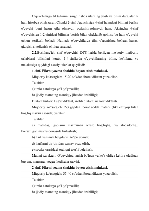 O'quvchilarga til ta'limini singdirishda ularning yosh va bilim darajalarini 
ham hisobga olish zarur. Chunki 2-sinf o'quvchisiga 4-sinf hajmdagi bilimni berilsa 
o'quvchi buni hazm qila olmaydi, o'zlashtiraolmaydi ham. Aksincha 4-sinf 
o'quvchisiga 1-2-sinfdagi bilimlar berish bilan cheklanib qolinsa bu ham o'quvchi 
uchun zerikarli bo'ladi. Natijada o'quvchilarda tilni o'rganishga bo'lgan havas, 
qiziqish rivojlanish o'rniga susayadi. 
2.2.Boshlang'ich sinf o'quvchisi DTS larida berilgan me'yoriy majburiy 
ta'lablarni bilishlari kerak. 1-4-sinflarda o'quvchilarning bilim, ko'nikma va 
malakasiga quyidagi asosiy talablar qo'yiladi: 
1-sinf. Fikrni yozma shaklda bayon etish malakasi. 
Miqdoriy ko'rsatgich: 15-20 so'zdan iborat diktant yoza olish. 
Talablar:  
a) imlo xatolarga yo'l qo'ymaslik; 
b) ijodiy matnning mantiqiy jihatdan izchilligi; 
Diktant turlari: Lug'at diktant, izohli diktant, nazorat diktanti. 
Miqdoriy ko'rsatgich: 2-3 gapdan iborat sodda matnni (fikr ehtiyoji bilan 
bog'liq mavzu asosida) yaratish. 
Talablar: 
a) matndagi gaplarni mazmunan o'zaro bog'liqligi va aloqadorligi, 
ko'rsatilgan mavzu doirasida birlashish; 
b) harf va tinish belgilarini to'g'ri yozish; 
d) harflarni bir-biridan uzmay yoza olish; 
e) so'zlar orasidagi oraliqni to'g'ri belgilash; 
Matnni xarakteri: O'quvchiga tanish bo'lgan va ko'z oldiga keltira oladigan 
buyum, manzara, voqea–hodisalar tasviri. 
2-sinf. Fikrni yozma shaklda bayon etish malakasi. 
Miqdoriy ko'rsatgich: 35-40 so'zdan iborat diktant yoza olish. 
Talablar: 
a) imlo xatolarga yo'l qo'ymaslik; 
b) ijodiy matnning mantiqiy jihatdan izchilligi; 
