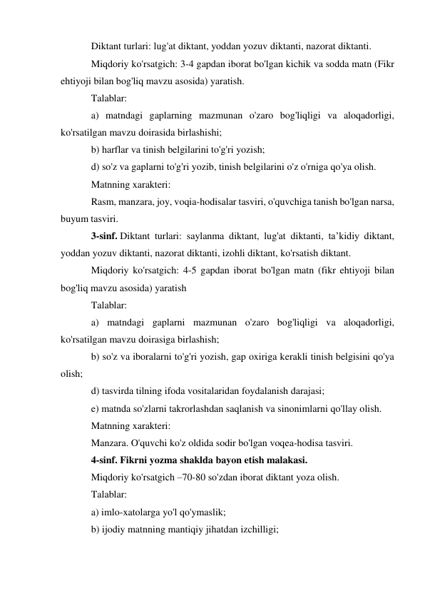 Diktant turlari: lug'at diktant, yoddan yozuv diktanti, nazorat diktanti. 
Miqdoriy ko'rsatgich: 3-4 gapdan iborat bo'lgan kichik va sodda matn (Fikr 
ehtiyoji bilan bog'liq mavzu asosida) yaratish. 
Talablar: 
a) matndagi gaplarning mazmunan o'zaro bog'liqligi va aloqadorligi, 
ko'rsatilgan mavzu doirasida birlashishi; 
b) harflar va tinish belgilarini to'g'ri yozish; 
d) so'z va gaplarni to'g'ri yozib, tinish belgilarini o'z o'rniga qo'ya olish. 
Matnning xarakteri: 
Rasm, manzara, joy, voqia-hodisalar tasviri, o'quvchiga tanish bo'lgan narsa, 
buyum tasviri. 
3-sinf. Diktant turlari: saylanma diktant, lug'at diktanti, ta’kidiy diktant, 
yoddan yozuv diktanti, nazorat diktanti, izohli diktant, ko'rsatish diktant. 
Miqdoriy ko'rsatgich: 4-5 gapdan iborat bo'lgan matn (fikr ehtiyoji bilan 
bog'liq mavzu asosida) yaratish 
Talablar: 
a) matndagi gaplarni mazmunan o'zaro bog'liqligi va aloqadorligi, 
ko'rsatilgan mavzu doirasiga birlashish; 
b) so'z va iboralarni to'g'ri yozish, gap oxiriga kerakli tinish belgisini qo'ya 
olish; 
d) tasvirda tilning ifoda vositalaridan foydalanish darajasi; 
e) matnda so'zlarni takrorlashdan saqlanish va sinonimlarni qo'llay olish. 
Matnning xarakteri: 
Manzara. O'quvchi ko'z oldida sodir bo'lgan voqea-hodisa tasviri. 
4-sinf. Fikrni yozma shaklda bayon etish malakasi. 
Miqdoriy ko'rsatgich –70-80 so'zdan iborat diktant yoza olish. 
Talablar: 
a) imlo-xatolarga yo'l qo'ymaslik; 
b) ijodiy matnning mantiqiy jihatdan izchilligi; 
