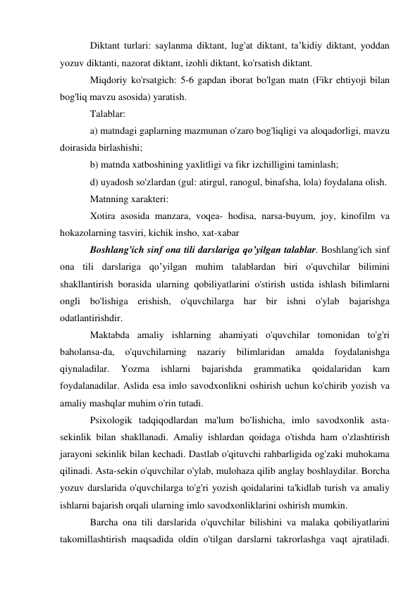 Diktant turlari: saylanma diktant, lug'at diktant, ta’kidiy diktant, yoddan 
yozuv diktanti, nazorat diktant, izohli diktant, ko'rsatish diktant. 
Miqdoriy ko'rsatgich: 5-6 gapdan iborat bo'lgan matn (Fikr ehtiyoji bilan 
bog'liq mavzu asosida) yaratish. 
Talablar: 
a) matndagi gaplarning mazmunan o'zaro bog'liqligi va aloqadorligi, mavzu 
doirasida birlashishi; 
b) matnda xatboshining yaxlitligi va fikr izchilligini taminlash; 
d) uyadosh so'zlardan (gul: atirgul, ranogul, binafsha, lola) foydalana olish. 
Matnning xarakteri: 
Xotira asosida manzara, voqea- hodisa, narsa-buyum, joy, kinofilm va 
hokazolarning tasviri, kichik insho, xat-xabar 
Boshlang'ich sinf ona tili darslariga qo’yilgan talablar. Boshlang'ich sinf 
ona tili darslariga qo’yilgan muhim talablardan biri o'quvchilar bilimini 
shakllantirish borasida ularning qobiliyatlarini o'stirish ustida ishlash bilimlarni 
ongli bo'lishiga erishish, o'quvchilarga har bir ishni o'ylab bajarishga 
odatlantirishdir. 
Maktabda amaliy ishlarning ahamiyati o'quvchilar tomonidan to'g'ri 
baholansa-da, 
o'quvchilarning 
nazariy 
bilimlaridan 
amalda 
foydalanishga 
qiynaladilar. 
Yozma 
ishlarni 
bajarishda 
grammatika 
qoidalaridan 
kam 
foydalanadilar. Aslida esa imlo savodxonlikni oshirish uchun ko'chirib yozish va 
amaliy mashqlar muhim o'rin tutadi. 
Psixologik tadqiqodlardan ma'lum bo'lishicha, imlo savodxonlik asta-
sekinlik bilan shakllanadi. Amaliy ishlardan qoidaga o'tishda ham o'zlashtirish 
jarayoni sekinlik bilan kechadi. Dastlab o'qituvchi rahbarligida og'zaki muhokama 
qilinadi. Asta-sekin o'quvchilar o'ylab, mulohaza qilib anglay boshlaydilar. Borcha 
yozuv darslarida o'quvchilarga to'g'ri yozish qoidalarini ta'kidlab turish va amaliy 
ishlarni bajarish orqali ularning imlo savodxonliklarini oshirish mumkin. 
Barcha ona tili darslarida o'quvchilar bilishini va malaka qobiliyatlarini 
takomillashtirish maqsadida oldin o'tilgan darslarni takrorlashga vaqt ajratiladi. 
