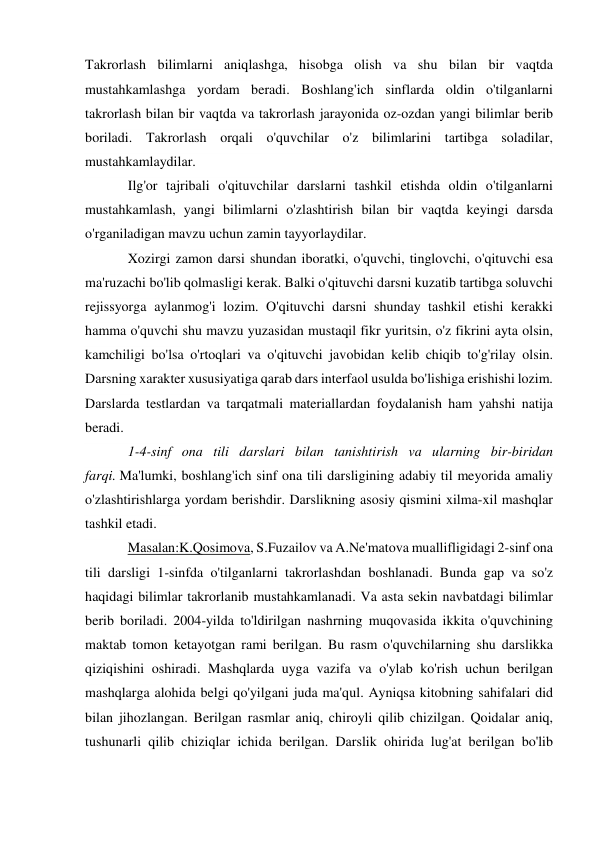 Takrorlash bilimlarni aniqlashga, hisobga olish va shu bilan bir vaqtda 
mustahkamlashga yordam beradi. Boshlang'ich sinflarda oldin o'tilganlarni 
takrorlash bilan bir vaqtda va takrorlash jarayonida oz-ozdan yangi bilimlar berib 
boriladi. Takrorlash orqali o'quvchilar o'z bilimlarini tartibga soladilar, 
mustahkamlaydilar. 
Ilg'or tajribali o'qituvchilar darslarni tashkil etishda oldin o'tilganlarni 
mustahkamlash, yangi bilimlarni o'zlashtirish bilan bir vaqtda keyingi darsda 
o'rganiladigan mavzu uchun zamin tayyorlaydilar. 
Xozirgi zamon darsi shundan iboratki, o'quvchi, tinglovchi, o'qituvchi esa 
ma'ruzachi bo'lib qolmasligi kerak. Balki o'qituvchi darsni kuzatib tartibga soluvchi 
rejissyorga aylanmog'i lozim. O'qituvchi darsni shunday tashkil etishi kerakki 
hamma o'quvchi shu mavzu yuzasidan mustaqil fikr yuritsin, o'z fikrini ayta olsin, 
kamchiligi bo'lsa o'rtoqlari va o'qituvchi javobidan kelib chiqib to'g'rilay olsin. 
Darsning xarakter xususiyatiga qarab dars interfaol usulda bo'lishiga erishishi lozim. 
Darslarda testlardan va tarqatmali materiallardan foydalanish ham yahshi natija 
beradi. 
1-4-sinf ona tili darslari bilan tanishtirish va ularning bir-biridan 
farqi. Ma'lumki, boshlang'ich sinf ona tili darsligining adabiy til meyorida amaliy 
o'zlashtirishlarga yordam berishdir. Darslikning asosiy qismini xilma-xil mashqlar 
tashkil etadi. 
Masalan:K.Qosimova, S.Fuzailov va A.Ne'matova muallifligidagi 2-sinf ona 
tili darsligi 1-sinfda o'tilganlarni takrorlashdan boshlanadi. Bunda gap va so'z 
haqidagi bilimlar takrorlanib mustahkamlanadi. Va asta sekin navbatdagi bilimlar 
berib boriladi. 2004-yilda to'ldirilgan nashrning muqovasida ikkita o'quvchining 
maktab tomon ketayotgan rami berilgan. Bu rasm o'quvchilarning shu darslikka 
qiziqishini oshiradi. Mashqlarda uyga vazifa va o'ylab ko'rish uchun berilgan 
mashqlarga alohida belgi qo'yilgani juda ma'qul. Ayniqsa kitobning sahifalari did 
bilan jihozlangan. Berilgan rasmlar aniq, chiroyli qilib chizilgan. Qoidalar aniq, 
tushunarli qilib chiziqlar ichida berilgan. Darslik ohirida lug'at berilgan bo'lib 

