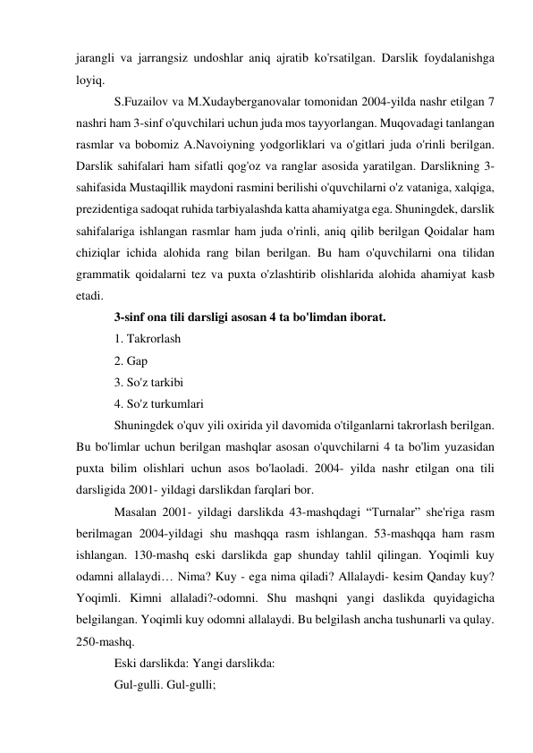 jarangli va jarrangsiz undoshlar aniq ajratib ko'rsatilgan. Darslik foydalanishga 
loyiq. 
S.Fuzailov va M.Xudayberganovalar tomonidan 2004-yilda nashr etilgan 7 
nashri ham 3-sinf o'quvchilari uchun juda mos tayyorlangan. Muqovadagi tanlangan 
rasmlar va bobomiz A.Navoiyning yodgorliklari va o'gitlari juda o'rinli berilgan. 
Darslik sahifalari ham sifatli qog'oz va ranglar asosida yaratilgan. Darslikning 3- 
sahifasida Mustaqillik maydoni rasmini berilishi o'quvchilarni o'z vataniga, xalqiga, 
prezidentiga sadoqat ruhida tarbiyalashda katta ahamiyatga ega. Shuningdek, darslik 
sahifalariga ishlangan rasmlar ham juda o'rinli, aniq qilib berilgan Qoidalar ham 
chiziqlar ichida alohida rang bilan berilgan. Bu ham o'quvchilarni ona tilidan 
grammatik qoidalarni tez va puxta o'zlashtirib olishlarida alohida ahamiyat kasb 
etadi. 
3-sinf ona tili darsligi asosan 4 ta bo'limdan iborat. 
1. Takrorlash 
2. Gap  
3. So'z tarkibi 
4. So'z turkumlari 
Shuningdek o'quv yili oxirida yil davomida o'tilganlarni takrorlash berilgan. 
Bu bo'limlar uchun berilgan mashqlar asosan o'quvchilarni 4 ta bo'lim yuzasidan 
puxta bilim olishlari uchun asos bo'laoladi. 2004- yilda nashr etilgan ona tili 
darsligida 2001- yildagi darslikdan farqlari bor. 
Masalan 2001- yildagi darslikda 43-mashqdagi “Turnalar” she'riga rasm 
berilmagan 2004-yildagi shu mashqqa rasm ishlangan. 53-mashqqa ham rasm 
ishlangan. 130-mashq eski darslikda gap shunday tahlil qilingan. Yoqimli kuy 
odamni allalaydi… Nima? Kuy - ega nima qiladi? Allalaydi- kesim Qanday kuy? 
Yoqimli. Kimni allaladi?-odomni. Shu mashqni yangi daslikda quyidagicha 
belgilangan. Yoqimli kuy odomni allalaydi. Bu belgilash ancha tushunarli va qulay. 
250-mashq. 
Eski darslikda: Yangi darslikda: 
Gul-gulli. Gul-gulli;  
