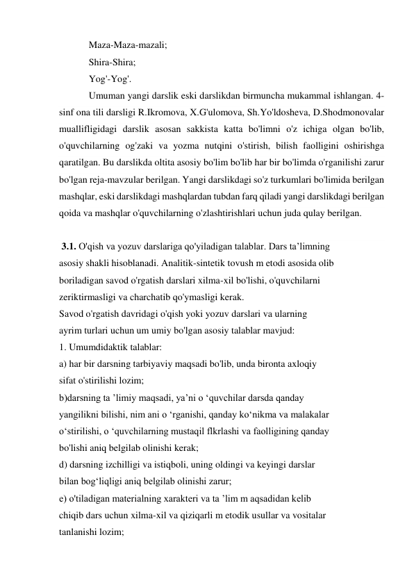 Maza-Maza-mazali; 
Shira-Shira; 
Yog'-Yog'. 
Umuman yangi darslik eski darslikdan birmuncha mukammal ishlangan. 4-
sinf ona tili darsligi R.Ikromova, X.G'ulomova, Sh.Yo'ldosheva, D.Shodmonovalar 
muallifligidagi darslik asosan sakkista katta bo'limni o'z ichiga olgan bo'lib, 
o'quvchilarning og'zaki va yozma nutqini o'stirish, bilish faolligini oshirishga 
qaratilgan. Bu darslikda oltita asosiy bo'lim bo'lib har bir bo'limda o'rganilishi zarur 
bo'lgan reja-mavzular berilgan. Yangi darslikdagi so'z turkumlari bo'limida berilgan 
mashqlar, eski darslikdagi mashqlardan tubdan farq qiladi yangi darslikdagi berilgan 
qoida va mashqlar o'quvchilarning o'zlashtirishlari uchun juda qulay berilgan. 
  
 3.1. O'qish va yozuv darslariga qo'yiladigan talablar. Dars ta’limning  
asosiy shakli hisoblanadi. Analitik-sintetik tovush m etodi asosida olib  
boriladigan savod o'rgatish darslari xilma-xil bo'lishi, o'quvchilarni  
zeriktirmasligi va charchatib qo'ymasligi kerak.  
Savod o'rgatish davridagi o'qish yoki yozuv darslari va ularning  
ayrim turlari uchun um umiy bo'lgan asosiy talablar mavjud:  
1. Umumdidaktik talablar:  
a) har bir darsning tarbiyaviy maqsadi bo'lib, unda bironta axloqiy  
sifat o'stirilishi lozim; 
b)darsning ta ’limiy maqsadi, ya’ni o ‘quvchilar darsda qanday  
yangilikni bilishi, nim ani o ‘rganishi, qanday ko‘nikma va malakalar  
o‘stirilishi, o ‘quvchilarning mustaqil flkrlashi va faolligining qanday  
bo'lishi aniq belgilab olinishi kerak;  
d) darsning izchilligi va istiqboli, uning oldingi va keyingi darslar  
bilan bog‘liqligi aniq belgilab olinishi zarur;  
e) o'tiladigan materialning xarakteri va ta ’lim m aqsadidan kelib  
chiqib dars uchun xilma-xil va qiziqarli m etodik usullar va vositalar  
tanlanishi lozim;  
