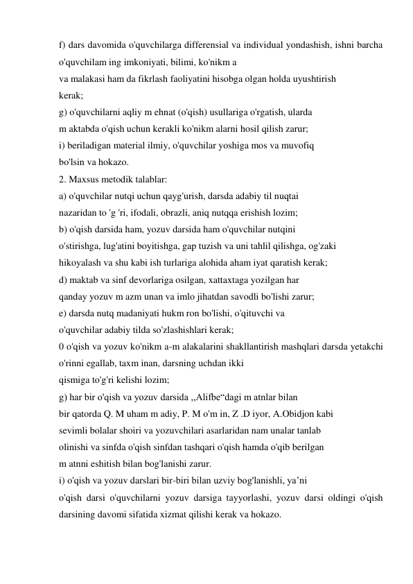 f) dars davomida o'quvchilarga differensial va individual yondashish, ishni barcha 
o'quvchilam ing imkoniyati, bilimi, ko'nikm a  
va malakasi ham da fikrlash faoliyatini hisobga olgan holda uyushtirish  
kerak;  
g) o'quvchilarni aqliy m ehnat (o'qish) usullariga o'rgatish, ularda  
m aktabda o'qish uchun kerakli ko'nikm alarni hosil qilish zarur;  
i) beriladigan material ilmiy, o'quvchilar yoshiga mos va muvofiq  
bo'lsin va hokazo.  
2. Maxsus metodik talablar:  
a) o'quvchilar nutqi uchun qayg'urish, darsda adabiy til nuqtai  
nazaridan to 'g 'ri, ifodali, obrazli, aniq nutqqa erishish lozim;  
b) o'qish darsida ham, yozuv darsida ham o'quvchilar nutqini  
o'stirishga, lug'atini boyitishga, gap tuzish va uni tahlil qilishga, og'zaki  
hikoyalash va shu kabi ish turlariga alohida aham iyat qaratish kerak;  
d) maktab va sinf devorlariga osilgan, xattaxtaga yozilgan har  
qanday yozuv m azm unan va imlo jihatdan savodli bo'lishi zarur;  
e) darsda nutq madaniyati hukm ron bo'lishi, o'qituvchi va  
o'quvchilar adabiy tilda so'zlashishlari kerak;  
0 o'qish va yozuv ko'nikm a-m alakalarini shakllantirish mashqlari darsda yetakchi 
o'rinni egallab, taxm inan, darsning uchdan ikki  
qismiga to'g'ri kelishi lozim;  
g) har bir o'qish va yozuv darsida ,,Alifbe“dagi m atnlar bilan  
bir qatorda Q. M uham m adiy, P. M o'm in, Z .D iyor, A.Obidjon kabi  
sevimli bolalar shoiri va yozuvchilari asarlaridan nam unalar tanlab  
olinishi va sinfda o'qish sinfdan tashqari o'qish hamda o'qib berilgan  
m atnni eshitish bilan bog'lanishi zarur.  
i) o'qish va yozuv darslari bir-biri bilan uzviy bog'lanishli, ya’ni  
o'qish darsi o'quvchilarni yozuv darsiga tayyorlashi, yozuv darsi oldingi o'qish 
darsining davomi sifatida xizmat qilishi kerak va hokazo. 
 
