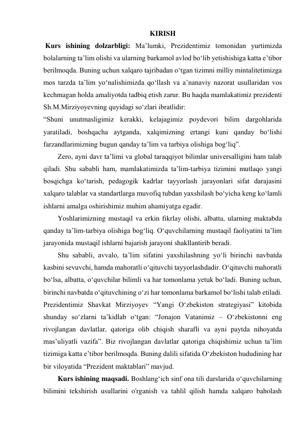 KIRISH 
 Kurs ishining dolzarbligi: Maʼlumki, Prezidentimiz tomonidan yurtimizda 
bolalarning ta’lim olishi va ularning barkamol avlod bo‘lib yetishishiga katta e’tibor 
berilmoqda. Buning uchun xalqaro tajribadan o‘tgan tizimni milliy mintalitetimizga 
mos tarzda ta’lim yo‘nalishimizda qo‘llash va a’nanaviy nazorat usullaridan vos 
kechmagan holda amaliyotda tadbiq etish zarur. Bu haqda mamlakatimiz prezidenti 
Sh.M.Mirziyoyevning quyidagi so‘zlari ibratlidir: 
“Shuni unutmasligimiz kerakki, kelajagimiz poydevori bilim dargohlarida 
yaratiladi, boshqacha aytganda, xalqimizning ertangi kuni qanday bo‘lishi 
farzandlarimizning bugun qanday ta’lim va tarbiya olishiga bog‘liq”. 
Zero, ayni davr taʼlimi va global taraqqiyot bilimlar universalligini ham talab 
qiladi. Shu sababli ham, mamlakatimizda taʼlim-tarbiya tizimini mutlaqo yangi 
bosqichga koʻtarish, pedagogik kadrlar tayyorlash jarayonlari sifat darajasini 
xalqaro talablar va standartlarga muvofiq tubdan yaxshilash boʻyicha keng koʻlamli 
ishlarni amalga oshirishimiz muhim ahamiyatga egadir. 
Yoshlarimizning mustaqil va erkin fikrlay olishi, albatta, ularning maktabda 
qanday taʼlim-tarbiya olishiga bogʻliq. Oʻquvchilarning mustaqil faoliyatini taʼlim 
jarayonida mustaqil ishlarni bajarish jarayoni shakllantirib beradi.  
Shu sababli, avvalo, taʼlim sifatini yaxshilashning yoʻli birinchi navbatda 
kasbini sevuvchi, hamda mahoratli oʻqituvchi tayyorlashdadir. Oʻqituvchi mahoratli 
boʻlsa, albatta, oʻquvchilar bilimli va har tomonlama yetuk boʻladi. Buning uchun, 
birinchi navbatda oʻqituvchining oʻzi har tomonlama barkamol boʻlishi talab etiladi. 
Prezidentimiz Shavkat Mirziyoyev “Yangi Oʻzbekiston strategiyasi” kitobida 
shunday soʻzlarni taʼkidlab oʻtgan: “Jonajon Vatanimiz – Oʻzbekistonni eng 
rivojlangan davlatlar, qatoriga olib chiqish sharafli va ayni paytda nihoyatda 
masʼuliyatli vazifa”. Biz rivojlangan davlatlar qatoriga chiqishimiz uchun taʼlim 
tizimiga katta eʼtibor berilmoqda. Buning dalili sifatida Oʻzbekiston hududining har 
bir viloyatida “Prezident maktablari” mavjud. 
Kurs ishining maqsadi. Boshlangʻich sinf ona tili darslarida oʻquvchilarning 
bilimini tekshirish usullarini o'rganish va tahlil qilish hamda xalqaro baholash 
