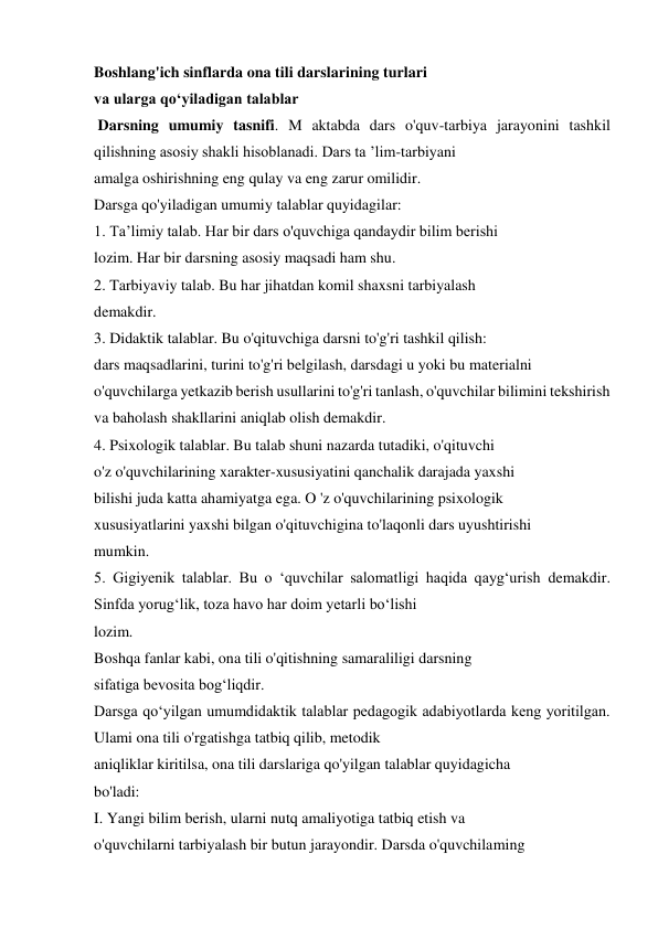 Boshlang'ich sinflarda ona tili darslarining turlari  
va ularga qo‘yiladigan talablar  
 Darsning umumiy tasnifi. M aktabda dars o'quv-tarbiya jarayonini tashkil 
qilishning asosiy shakli hisoblanadi. Dars ta ’lim-tarbiyani  
amalga oshirishning eng qulay va eng zarur omilidir.  
Darsga qo'yiladigan umumiy talablar quyidagilar:  
1. Ta’limiy talab. Har bir dars o'quvchiga qandaydir bilim berishi  
lozim. Har bir darsning asosiy maqsadi ham shu.  
2. Tarbiyaviy talab. Bu har jihatdan komil shaxsni tarbiyalash  
demakdir.  
3. Didaktik talablar. Bu o'qituvchiga darsni to'g'ri tashkil qilish:  
dars maqsadlarini, turini to'g'ri belgilash, darsdagi u yoki bu materialni  
o'quvchilarga yetkazib berish usullarini to'g'ri tanlash, o'quvchilar bilimini tekshirish 
va baholash shakllarini aniqlab olish demakdir.  
4. Psixologik talablar. Bu talab shuni nazarda tutadiki, o'qituvchi  
o'z o'quvchilarining xarakter-xususiyatini qanchalik darajada yaxshi  
bilishi juda katta ahamiyatga ega. O 'z o'quvchilarining psixologik  
xususiyatlarini yaxshi bilgan o'qituvchigina to'laqonli dars uyushtirishi  
mumkin.  
5. Gigiyenik talablar. Bu o ‘quvchilar salomatligi haqida qayg‘urish demakdir. 
Sinfda yorug‘lik, toza havo har doim yetarli bo‘lishi  
lozim.  
Boshqa fanlar kabi, ona tili o'qitishning samaraliligi darsning  
sifatiga bevosita bog‘liqdir.  
Darsga qo‘yilgan umumdidaktik talablar pedagogik adabiyotlarda keng yoritilgan. 
Ulami ona tili o'rgatishga tatbiq qilib, metodik  
aniqliklar kiritilsa, ona tili darslariga qo'yilgan talablar quyidagicha  
bo'ladi:  
I. Yangi bilim berish, ularni nutq amaliyotiga tatbiq etish va  
o'quvchilarni tarbiyalash bir butun jarayondir. Darsda o'quvchilaming  
