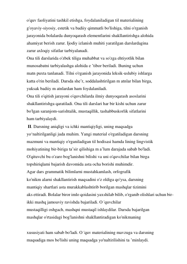 o'quv faoliyatini tashkil etishga, foydalaniladigan til materialining  
g'oyaviy-siyosiy, estetik va badiiy qimmatli bo'lishiga, tilni o'rganish  
jarayonida bolalarda dunyoqarash elementlarini shakllantirishga alohida  
ahamiyat berish zarur. Ijodiy izlanish muhiti yaratilgan darslardagina  
zarur axloqiy sifatlar tarbiyalanadi.  
Ona tili darslarida o'zbek tiliga muhabbat va so'zga ehtiyotlik bilan  
munosabatni tarbiyalashga alohida e ’tibor beriladi. Buning uchun  
matn puxta tanlanadi. Tilni o'rganish jarayonida leksik-uslubiy ishlarga  
katta o'rin beriladi. Darsda she’r, soddalashtirilgan m atnlar bilan birga,  
yuksak badiiy m atnlardan ham foydalaniladi.  
Ona tili o'qitish jarayoni o'quvchilarda ilmiy dunyoqarash asoslarini  
shakllantirishga qaratiladi. Ona tili darslari har bir kishi uchun zarur  
bo'lgan saranjom-sarishtalik, mustaqillik, tashabbuskorlik sifatlarini  
ham tarbiyalaydi.  
 II. Darsning aniqligi va ichki mantiqiyligi, uning maqsadga  
yo‘naltirilganligi juda muhim. Yangi material o'rgatiladigan darsning  
mazmuni va mantiqiy o'rganiladigan til hodisasi hamda lining lingvistik  
mohiyatining bir-biriga ta’sir qilishiga m a’lum darajada sabab bo'ladi.  
O'qituvchi bu o'zaro bog'lanishni bilishi va uni o'quvchilar bilan birga  
topshiriqlami bajarish davomida asta ocha borishi muhimdir.  
Agar dars grammatik bilimlarni mustahkamlash, orfografik  
ko'nikm alarni shakllantirish maqsadini o'z oldiga qo'ysa, darsning  
mantiqiy shartlari asta murakkablashtirib borilgan mashqlar tizimini  
aks ettiradi. Bolalar biror imlo qoidasini yaxshilab bilib, o'rganib olishlari uchun bir-
ikki mashq jamoaviy ravishda bajariladi. O 'quvchilar  
mustaqilligi oshgach, mashqni mustaqil ishlaydilar. Darsda bajarilgan  
mashqlar o'rtasidagi bog'lanishni shakllantiradigan ko'nikmaning 
 
xususiyati ham sabab bo'ladi. O 'quv materialining mavzuga va darsning  
maqsadiga mos bo'lishi uning maqsadga yo'naltirilishini ta ’minlaydi.  
