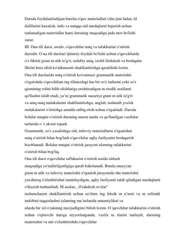 Darsda foydalaniladigan barcha o'quv materiallari (shu jum ladan, til  
dalillarini kuzatish, imlo va nutqqa oid mashqlarni bajarish uchun  
tanlanadigan materiallar ham) darsning maqsadiga juda mos bo'lishi  
zarur.  
III. Ona tili darsi, awalo, o'quvchilar nutq va tafakkurini o'stirish  
darsidir. O na tili darslari ijtimoiy-foydali bo'lishi uchun o'quvchilarda  
o'z fikrini gram m atik to'g'ri, uslubiy aniq, izchil ifodalash va boshqalar  
fikrini bera olish ko'nikmasini shakllantirishga qaratilishi lozim.  
Ona tili darslarida nutq o'stirish ko'rsatmasi grammatik materialni  
o'rgatishda o'quvchilam ing tilimizdagi har bir so'z turkumi yoki so'z  
qismining rolini bilib olishlariga erishtiradigan m etodik usullarni  
qo'llashni talab etadi, ya’ni grammatik nazariya gram m atik to'g'ri  
va aniq nutq malakalarini shakllantirishga, anglab, tushunib yozish  
malakalarini o'stirishga amalda tatbiq etish uchun o'rgatiladi. Darsda  
bolalar nutqini o'stirish darsning mazm unida va qo'llanilgan vazifalar  
turlarida o 'z aksini topadi.  
Grammatik, so'z yasalishiga oid, imloviy materiallarni o'rganishni  
nutq o'stirish bilan bog'lash o'quvchilar aqliy faoliyatini boshqarish  
hisoblanadi. Bolalar nutqini o'stirish jarayoni ularning tafakkurini  
o'stirish bilan bog'liq.  
Ona tili darsi o'quvchilar taffakurini o'stirish ustida ishlash  
maqsadiga yo'naltirilganligiga qarab baholanadi. Bunda muayyan  
gram m atik va imloviy materialni o'rganish jarayonida shu materialni  
yaxshiroq o'zlashtirishni taminlaydigan, aqliy faoliyatni talab qiladigan mashqlarni 
o'tkazish tushuniladi. M asalan, ,,0'zakdosh so'zlar"  
tushunchasini shakllantirish uchun so'zlam ing leksik m a’nosi va m orfemik 
tarkibini taqqoslashni (ularning ma’nolarida umumiylikni va  
ularda bir xil o'zakning mavjudligini) bilish lozim. O 'quvchilar tafakkurini o'stirish 
uchun o'qituvchi darsga tayyorlanganda, vazifa tu rlarini tanlaydi, darsning 
materialini va uni o'zlashtirishda o'quvchilar  
