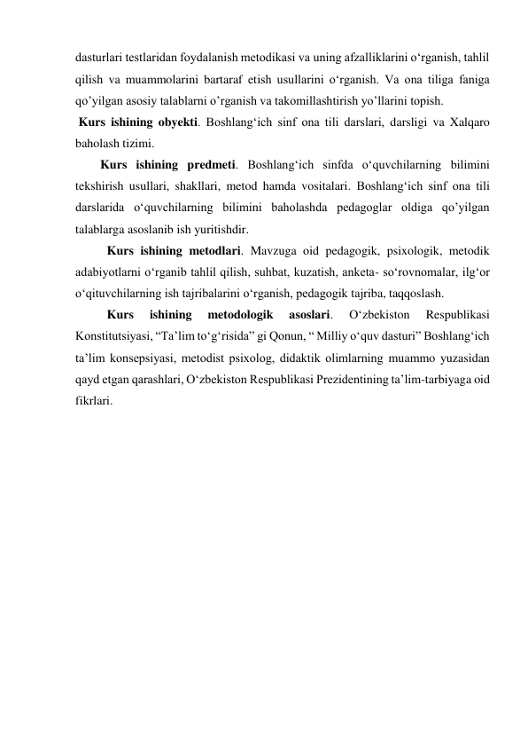 dasturlari testlaridan foydalanish metodikasi va uning afzalliklarini oʻrganish, tahlil 
qilish va muammolarini bartaraf etish usullarini oʻrganish. Va ona tiliga faniga 
qo’yilgan asosiy talablarni o’rganish va takomillashtirish yo’llarini topish. 
 Kurs ishining obyekti. Boshlangʻich sinf ona tili darslari, darsligi va Xalqaro 
baholash tizimi. 
Kurs ishining predmeti. Boshlangʻich sinfda oʻquvchilarning bilimini 
tekshirish usullari, shakllari, metod hamda vositalari. Boshlangʻich sinf ona tili 
darslarida oʻquvchilarning bilimini baholashda pedagoglar oldiga qo’yilgan 
talablarga asoslanib ish yuritishdir. 
Kurs ishining metodlari. Mavzuga oid pedagogik, psixologik, metodik 
adabiyotlarni oʻrganib tahlil qilish, suhbat, kuzatish, anketa- soʻrovnomalar, ilgʻor 
oʻqituvchilarning ish tajribalarini oʻrganish, pedagogik tajriba, taqqoslash. 
Kurs 
ishining 
metodologik 
asoslari. 
Oʻzbekiston 
Respublikasi 
Konstitutsiyasi, “Taʼlim toʻgʻrisida” gi Qonun, “ Milliy oʻquv dasturi” Boshlangʻich 
taʼlim konsepsiyasi, metodist psixolog, didaktik olimlarning muammo yuzasidan 
qayd etgan qarashlari, Oʻzbekiston Respublikasi Prezidentining taʼlim-tarbiyaga oid 
fikrlari. 
 
 
