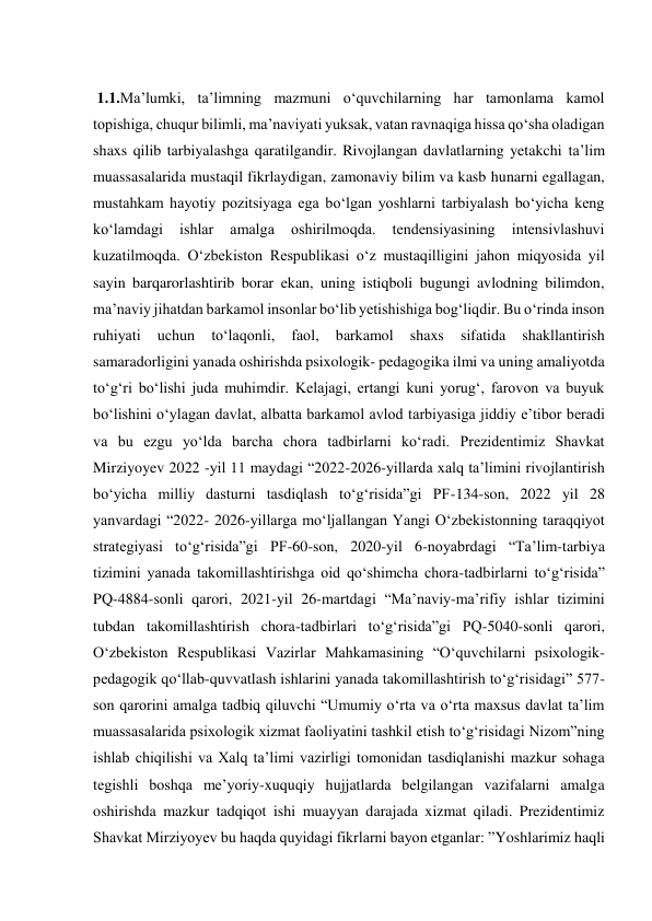  
 1.1.Ma’lumki, ta’limning mazmuni o‘quvchilarning har tamonlama kamol 
topishiga, chuqur bilimli, ma’naviyati yuksak, vatan ravnaqiga hissa qo‘sha oladigan 
shaxs qilib tarbiyalashga qaratilgandir. Rivojlangan davlatlarning yetakchi ta’lim 
muassasalarida mustaqil fikrlaydigan, zamonaviy bilim va kasb hunarni egallagan, 
mustahkam hayotiy pozitsiyaga ega bo‘lgan yoshlarni tarbiyalash bo‘yicha keng 
ko‘lamdagi 
ishlar 
amalga 
oshirilmoqda. 
tendensiyasining 
intensivlashuvi 
kuzatilmoqda. O‘zbekiston Respublikasi o‘z mustaqilligini jahon miqyosida yil 
sayin barqarorlashtirib borar ekan, uning istiqboli bugungi avlodning bilimdon, 
ma’naviy jihatdan barkamol insonlar bo‘lib yеtishishiga bog‘liqdir. Bu o‘rinda inson 
ruhiyati 
uchun 
to‘laqonli, 
faol, 
barkamol 
shaxs 
sifatida 
shakllantirish 
samaradorligini yanada oshirishda psixologik- pedagogika ilmi va uning amaliyotda 
to‘g‘ri bo‘lishi juda muhimdir. Kelajagi, ertangi kuni yorug‘, farovon va buyuk 
bo‘lishini o‘ylagan davlat, albatta barkamol avlod tarbiyasiga jiddiy e’tibor beradi 
va bu ezgu yo‘lda barcha chora tadbirlarni ko‘radi. Prezidentimiz Shavkat 
Mirziyoyev 2022 -yil 11 maydagi “2022-2026-yillarda xalq ta’limini rivojlantirish 
bo‘yicha milliy dasturni tasdiqlash to‘g‘risida”gi PF-134-son, 2022 yil 28 
yanvardagi “2022- 2026-yillarga mo‘ljallangan Yangi O‘zbekistonning taraqqiyot 
strategiyasi to‘g‘risida”gi PF-60-son, 2020-yil 6-noyabrdagi “Ta’lim-tarbiya 
tizimini yanada takomillashtirishga oid qo‘shimcha chora-tadbirlarni to‘g‘risida” 
PQ-4884-sonli qarori, 2021-yil 26-martdagi “Ma’naviy-ma’rifiy ishlar tizimini 
tubdan takomillashtirish chora-tadbirlari to‘g‘risida”gi PQ-5040-sonli qarori, 
O‘zbekiston Respublikasi Vazirlar Mahkamasining “O‘quvchilarni psixologik-
pedagogik qo‘llab-quvvatlash ishlarini yanada takomillashtirish to‘g‘risidagi” 577-
son qarorini amalga tadbiq qiluvchi “Umumiy o‘rta va o‘rta maxsus davlat ta’lim 
muassasalarida psixologik xizmat faoliyatini tashkil etish to‘g‘risidagi Nizom”ning 
ishlab chiqilishi va Хalq ta’limi vazirligi tomonidan tasdiqlanishi mazkur sohaga 
tegishli boshqa me’yoriy-xuquqiy hujjatlarda belgilangan vazifalarni amalga 
oshirishda mazkur tadqiqot ishi muayyan darajada xizmat qiladi. Prezidentimiz 
Shavkat Mirziyoyev bu haqda quyidagi fikrlarni bayon etganlar: ”Yoshlarimiz haqli 
