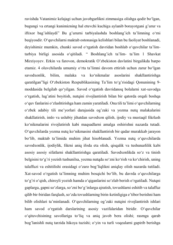 ravishda Vatanimiz kelajagi uchun javobgarlikni zimmasiga olishga qodir bo‘lgan, 
bugungi va ertangi kunimizning hal etuvchi kuchiga aylanib borayotgani g’urur va 
iftixor bag’ishlaydi” Bu g’ururni tarbiyalashda boshlang’ich ta’limning o‘rni 
beqiyosdir. O‘quvchilarni maktab ostonasiga kelishlari bilan bu faoliyat boshlanadi, 
deyishimiz mumkin, chunki savod o‘rgatish davridan boshlab o‘quvchilar ta’lim-
tarbiya birligi asosida o‘qitiladi. “ Boshlang’ich ta’lim- ta’lim 1 Shavkat 
Mirziyoyev. Erkin va farovon, demokratik O’zbekiston davlatini birgalikda barpo 
etamiz. 4 oluvchilarda umumiy o‘rta ta’limni davom ettirish uchun zarur bo‘lgan 
savodxonlik, 
bilim, 
malaka 
va 
ko‘nikmalar 
asoslarini 
shakllantirishga 
qaratilgan”ligi O‘zbekiston Respublikasining Ta’lim to‘g’risidagi Qonunining 9- 
moddasida belgilab qo‘yilgan. Savod o‘rgatish davridanoq bolalarni xat-savodga 
o‘rgatish, lug’atini boyitish, nutqini rivojlantirish bilan bir qatorda orqali boshqa 
o‘quv fanlarini o‘zlashtirishga ham zamin yaratiladi. Ona tili ta’limi o‘quvchilarning 
o‘zbek adabiy tili me’yorlari darajasida og’zaki va yozma nutq malakalarini 
shakllatirish, imlo va uslubiy jihatdan savodxon qilish, ijodiy va mustaqil fikrlash 
ko‘nikmalarini rivojlatirish kabi maqsadlarni amalga oshirishni nazarda tutadi. 
O‘quvchilarda yozma nutq ko‘nikmasini shakllantirish bir qadar murakkab jarayon 
bo‘lib, maktab ta’limida muhim jihat hisoblanadi. Yozma nutq o‘quvchilarda 
savodxonlik, ijodiylik, fikrni aniq ifoda eta olish, qisqalik va tushunarlilik kabi 
asosiy asosiy sifatlarni shakllantirishga qaratiladi. Savodxonlikda so‘z va tinish 
belgisini to‘g’ri yozish tushunilsa, yozma nutqda so‘zni ko‘rish va ko‘chirish, uning 
talaffuzi va eshitilishi orasidagi o‘zaro bog’liqlikni aniqlay olish nazarda tutiladi. 
Xat-savod o‘rgatish ta’limning muhim bosqichi bo‘lib, bu davrda o‘quvchilarga 
to‘g’ri o‘qish, chiroyli yozish hamda o‘qiganlarini so‘zlab berish o‘rgatiladi. Nutqni 
gaplarga, gapni so‘zlarga, so‘zni bo‘g’inlarga ajratish, tovushlarni eshitib va talaffuz 
qilib bir-biridan farqlash, so‘zda tovushlarning birin-ketinligiga e’tibor berishni ham 
bilib olishlari ta’minlanadi. O‘quvchilarning og’zaki nutqini rivojlantirish ishlari 
ham savod o‘rgatish darslarining asosiy vazifalaridan biridir. O‘quvchilar 
o‘qituvchisining savollariga to‘liq va aniq javob bera olishi; rasmga qarab 
bog’lanishli nutq tarzida hikoya tuzishi; o‘yin va turli voqealarni gapirib berishga 

