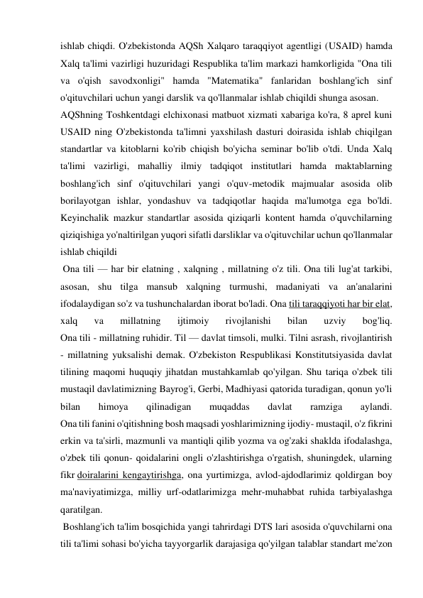 ishlab chiqdi. O'zbekistonda AQSh Xalqaro taraqqiyot agentligi (USAID) hamda 
Xalq ta'limi vazirligi huzuridagi Respublika ta'lim markazi hamkorligida "Ona tili 
va o'qish savodxonligi" hamda "Matematika" fanlaridan boshlang'ich sinf 
o'qituvchilari uchun yangi darslik va qo'llanmalar ishlab chiqildi shunga asosan. 
AQShning Toshkentdagi elchixonasi matbuot xizmati xabariga ko'ra, 8 aprel kuni 
USAID ning O'zbekistonda ta'limni yaxshilash dasturi doirasida ishlab chiqilgan 
standartlar va kitoblarni ko'rib chiqish bo'yicha seminar bo'lib o'tdi. Unda Xalq 
ta'limi vazirligi, mahalliy ilmiy tadqiqot institutlari hamda maktablarning 
boshlang'ich sinf o'qituvchilari yangi o'quv-metodik majmualar asosida olib 
borilayotgan ishlar, yondashuv va tadqiqotlar haqida ma'lumotga ega bo'ldi. 
Keyinchalik mazkur standartlar asosida qiziqarli kontent hamda o'quvchilarning 
qiziqishiga yo'naltirilgan yuqori sifatli darsliklar va o'qituvchilar uchun qo'llanmalar 
ishlab chiqildi 
 Ona tili — har bir elatning , xalqning , millatning o'z tili. Ona tili lug'at tarkibi, 
asosan, shu tilga mansub xalqning turmushi, madaniyati va an'analarini 
ifodalaydigan so'z va tushunchalardan iborat bo'ladi. Ona tili taraqqiyoti har bir elat, 
xalq 
va 
millatning 
ijtimoiy 
rivojlanishi 
bilan 
uzviy 
bog'liq. 
Ona tili - millatning ruhidir. Til — davlat timsoli, mulki. Tilni asrash, rivojlantirish 
- millatning yuksalishi demak. O'zbekiston Respublikasi Konstitutsiyasida davlat 
tilining maqomi huquqiy jihatdan mustahkamlab qo'yilgan. Shu tariqa o'zbek tili 
mustaqil davlatimizning Bayrog'i, Gerbi, Madhiyasi qatorida turadigan, qonun yo'li 
bilan 
himoya 
qilinadigan 
muqaddas 
davlat 
ramziga 
aylandi. 
Ona tili fanini o'qitishning bosh maqsadi yoshlarimizning ijodiy- mustaqil, o'z fikrini 
erkin va ta'sirli, mazmunli va mantiqli qilib yozma va og'zaki shaklda ifodalashga, 
o'zbek tili qonun- qoidalarini ongli o'zlashtirishga o'rgatish, shuningdek, ularning 
fikr doiralarini kengaytirishga, ona yurtimizga, avlod-ajdodlarimiz qoldirgan boy 
ma'naviyatimizga, milliy urf-odatlarimizga mehr-muhabbat ruhida tarbiyalashga 
qaratilgan. 
 Boshlang'ich ta'lim bosqichida yangi tahrirdagi DTS lari asosida o'quvchilarni ona 
tili ta'limi sohasi bo'yicha tayyorgarlik darajasiga qo'yilgan talablar standart me'zon 
