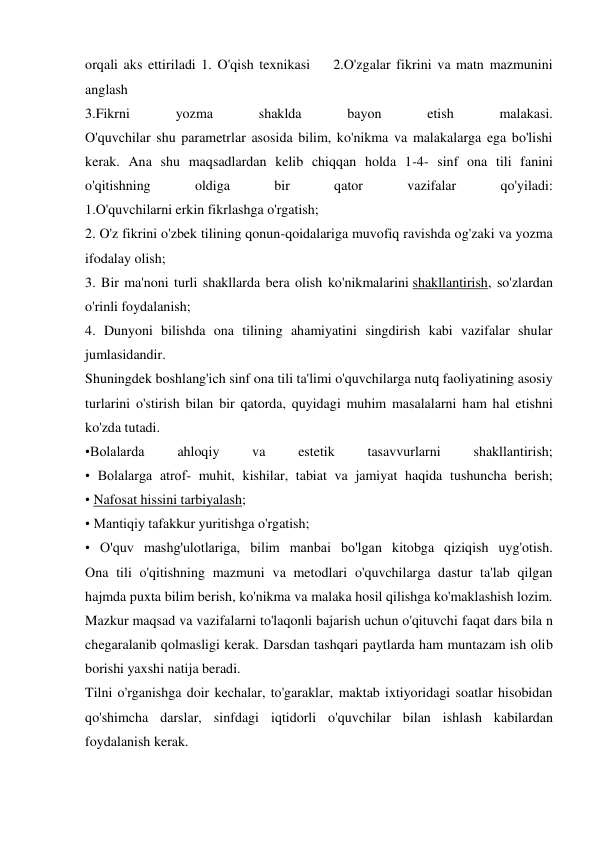 orqali aks ettiriladi 1. O'qish texnikasi    2.O'zgalar fikrini va matn mazmunini 
anglash 
3.Fikrni 
yozma 
shaklda 
bayon 
etish 
malakasi. 
O'quvchilar shu parametrlar asosida bilim, ko'nikma va malakalarga ega bo'lishi 
kerak. Ana shu maqsadlardan kelib chiqqan holda 1-4- sinf ona tili fanini 
o'qitishning 
oldiga 
bir 
qator 
vazifalar 
qo'yiladi: 
1.O'quvchilarni erkin fikrlashga o'rgatish;  
2. O'z fikrini o'zbek tilining qonun-qoidalariga muvofiq ravishda og'zaki va yozma 
ifodalay olish; 
3. Bir ma'noni turli shakllarda bera olish ko'nikmalarini shakllantirish, so'zlardan 
o'rinli foydalanish; 
4. Dunyoni bilishda ona tilining ahamiyatini singdirish kabi vazifalar shular 
jumlasidandir. 
Shuningdek boshlang'ich sinf ona tili ta'limi o'quvchilarga nutq faoliyatining asosiy 
turlarini o'stirish bilan bir qatorda, quyidagi muhim masalalarni ham hal etishni 
ko'zda tutadi. 
•Bolalarda 
ahloqiy 
va 
estetik 
tasavvurlarni 
shakllantirish; 
• Bolalarga atrof- muhit, kishilar, tabiat va jamiyat haqida tushuncha berish; 
• Nafosat hissini tarbiyalash; 
• Mantiqiy tafakkur yuritishga o'rgatish; 
• O'quv mashg'ulotlariga, bilim manbai bo'lgan kitobga qiziqish uyg'otish. 
Ona tili o'qitishning mazmuni va metodlari o'quvchilarga dastur ta'lab qilgan 
hajmda puxta bilim berish, ko'nikma va malaka hosil qilishga ko'maklashish lozim. 
Mazkur maqsad va vazifalarni to'laqonli bajarish uchun o'qituvchi faqat dars bila n 
chegaralanib qolmasligi kerak. Darsdan tashqari paytlarda ham muntazam ish olib 
borishi yaxshi natija beradi. 
Tilni o'rganishga doir kechalar, to'garaklar, maktab ixtiyoridagi soatlar hisobidan 
qo'shimcha darslar, sinfdagi iqtidorli o'quvchilar bilan ishlash kabilardan 
foydalanish kerak. 
