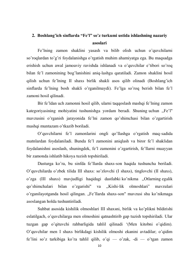 10 
 
 
 
2.  Boshlang’ich sinflarda “Fe’l” so’z turkumi ustida ishlashning nazariy 
asoslari 
Fe’lning zamon shaklini yasash va bilib olish uchun o’quvchilarni 
so’roqlardan to’g’ri foydalanishga o’rgatish muhim ahamiyatga ega. Bu maqsadga 
erishish uchun awal jamoaviy ravishda ishlanadi va o’quvchilar e’tibori so’roq 
bilan fe’l zamonining bog’lanishini aniq-lashga qaratiladi. Zamon shaklini hosil 
qilish uchun fe’lning II shaxs birlik shakli asos qilib olinadi (Boshlang’ich 
sinflarda fe’lning bosh shakli o’rganilmaydi). Fe’lga so’roq berish bilan fe’l 
zamoni hosil qilinadi. 
Bir fe’ldan uch zamonni hosil qilib, ularni taqqoslash mashqi fe’lning zamon 
kategoriyasining mohiyatini tushunishga yordam beradi. Shuning uchun ,,Fe’l" 
mavzusini o’rganish jarayonida fe’lni zamon qo’shimchasi bilan o’zgartirish 
mashqi muntazam o’tkazib boriladi. 
O’quvchilarni fe’l zamonlarini ongli qo’llashga o’rgatish maq-sadida 
matnlardan foydalaniladi. Bunda fe’l zamonini aniqlash va biror fe’l shaklidan 
foydalanishni asoslash, shuningdek, fe’l zamonini o’zgartirish, fe’llarni muayyan 
bir zamonda ishlatib hikoya tuzish topshiriladi. 
Dasturga ko’ra, bu sinfda fe’llarda shaxs-son haqida tushuncha beriladi. 
O’quvchilarda o’zbek tilida III shaxs: so’zlovchi (I shaxs), tinglovchi (II shaxs), 
o’zga (III shaxs) mavjudligi haqidagi dastlabki ko’nikma ,,Otlarning egalik 
qo’shimchalari 
bilan 
o’zgarishi" 
va 
,,Kishi-lik 
olmoshlari" 
mavzulari 
o’rganilayotganda hosil qilingan. „Fe’llarda shaxs-son" mavzusi shu ko’nikmaga 
asoslangan holda tushuntiriladi. 
Suhbat asosida kishilik olmoshlari III shaxsni, birlik va ko’plikni bildirishi 
eslatilgach, o’quvchilarga men olmoshini qatnashtirib gap tuzish topshiriladi. Ular 
tuzgan gap o’qituvchi rahbarligida tahlil qilinadi ‘(Men kitobni o’qidim). 
O’quvchilar men I shaxs birlikdagi kishilik olmoshi ekanini avtadilar; o’qidim 
fe’lini so’z tarkibiga ko’ra tahlil qilib, o’qi — o’zak, -di — o’tgan zamon 
