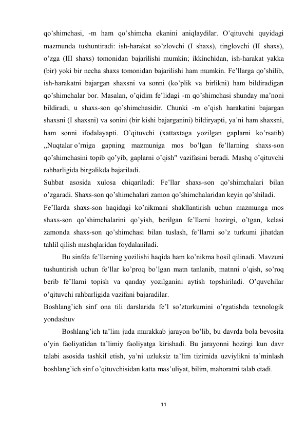 11 
 
qo’shimchasi, -m ham qo’shimcha ekanini aniqlaydilar. O’qituvchi quyidagi 
mazmunda tushuntiradi: ish-harakat so’zlovchi (I shaxs), tinglovchi (II shaxs), 
o’zga (III shaxs) tomonidan bajarilishi mumkin; ikkinchidan, ish-harakat yakka 
(bir) yoki bir necha shaxs tomonidan bajarilishi ham mumkin. Fe’llarga qo’shilib, 
ish-harakatni bajargan shaxsni va sonni (ko’plik va birlikni) ham bildiradigan 
qo’shimchalar bor. Masalan, o’qidim fe’lidagi -m qo’shimchasi shunday ma’noni 
bildiradi, u shaxs-son qo’shimchasidir. Chunki -m o’qish harakatini bajargan 
shaxsni (I shaxsni) va sonini (bir kishi bajarganini) bildiryapti, ya’ni ham shaxsni, 
ham sonni ifodalayapti. O’qituvchi (xattaxtaga yozilgan gaplarni ko’rsatib) 
,,Nuqtalar o’rniga gapning mazmuniga mos bo’lgan fe’llarning shaxs-son 
qo’shimchasini topib qo’yib, gaplarni o’qish" vazifasini beradi. Mashq o’qituvchi 
rahbarligida birgalikda bajariladi. 
Suhbat asosida xulosa chiqariladi: Fe’llar shaxs-son qo’shimchalari bilan 
o’zgaradi. Shaxs-son qo’shimchalari zamon qo’shimchalaridan keyin qo’shiladi. 
Fe’llarda shaxs-son haqidagi ko’nikmani shakllantirish uchun mazmunga mos 
shaxs-son qo’shimchalarini qo’yish, berilgan fe’llarni hozirgi, o’tgan, kelasi 
zamonda shaxs-son qo’shimchasi bilan tuslash, fe’llarni so’z turkumi jihatdan 
tahlil qilish mashqlaridan foydalaniladi. 
Bu sinfda fe’llarning yozilishi haqida ham ko’nikma hosil qilinadi. Mavzuni 
tushuntirish uchun fe’llar ko’proq bo’lgan matn tanlanib, matnni o’qish, so’roq 
berib fe’llarni topish va qanday yozilganini aytish topshiriladi. O’quvchilar 
o’qituvchi rahbarligida vazifani bajaradilar. 
Boshlang’ich sinf ona tili darslarida fe’l so’zturkumini o’rgatishda texnologik 
yondashuv 
Boshlang’ich ta’lim juda murakkab jarayon bo’lib, bu davrda bola bevosita 
o’yin faoliyatidan ta’limiy faoliyatga kirishadi. Bu jarayonni hozirgi kun davr 
talabi asosida tashkil etish, ya’ni uzluksiz ta’lim tizimida uzviylikni ta’minlash 
boshlang’ich sinf o’qituvchisidan katta mas’uliyat, bilim, mahoratni talab etadi. 
