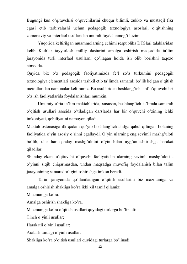 12 
 
Bugungi kun o’qituvchisi o’quvchilarini chuqur bilimli, zukko va mustaqil fikr 
egasi etib tarbiyalashi uchun pedagogik texnologiya asoslari, o’qitishning 
zamonaviy va interfaol usullaridan unumli foydalanmog’i lozim. 
Yuqorida keltirilgan muammolarning echimi respublika DTSlari talablaridan 
kelib Kadrlar tayyorlash milliy dasturini amalga oshirish maqsadida ta’lim 
jarayonida turli interfaol usullarni qo’llagan holda ish olib borishni taqozo 
etmoqda. 
Quyida biz o’z pedagogik faoliyatimizda fe’l so’z turkumini pedagogik 
texnologiya elementlari asosida tashkil etib ta’limda samarali bo’lib kelgan o’qitish 
metodlaridan namunalar keltiramiz. Bu usullaridan boshlang’ich sinf o’qituvchilari 
o’z ish faoliyatlarida foydalanishlari mumkin. 
Umumiy o’rta ta’lim maktablarida, xususan, boshlang’ich ta’limda samarali 
o’qitish usullari asosida o’tiladigan darslarda har bir o’quvchi o’zining ichki 
imkoniyati, qobiliyatini namoyon qiladi. 
Maktab ostonasiga ilk qadam qo’yib boshlang’ich sinfga qabul qilingan bolaning 
faoliyatida o’yin asosiy o’rinni egallaydi. O’yin ularning eng sevimli mashg’uloti 
bo’lib, ular har qanday mashg’ulotni o’yin bilan uyg’unlashtirishga harakat 
qiladilar. 
Shunday ekan, o’qituvchi o’quvchi faoliyatidan ularning sevimli mashg’uloti - 
o’yinni siqib chiqarmasdan, undan maqsadga muvofiq foydalanish bilan talim 
jarayonining samaradorligini oshirishga imkon beradi. 
Talim jarayonida qo’llaniladigan o’qitish usullarini biz mazmuniga va 
amalga oshirish shakliga ko’ra ikki xil tasnif qilamiz: 
Mazmuniga ko’ra. 
Amalga oshirish shakliga ko’ra. 
Mazmuniga ko’ra o’qitish usullari quyidagi turlarga bo’linadi: 
Tinch o’yinli usullar; 
Harakatli o’yinli usullar; 
Aralash turdagi o’yinli usullar. 
Shakliga ko’ra o’qitish usullari quyidagi turlarga bo’linadi. 
