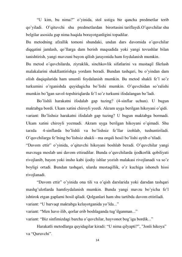 14 
 
“U kim, bu nima?” o’yinida, stol ustiga bir qancha predmetlar terib 
qo’yiladi. O’qituvchi shu predmetlardan birortasini tariflaydi.O’quvchilar shu 
belgilar asosida gap nima haqida borayotganligini topadilar. 
Bu metodning afzallik tomoni shundaki, undan dars davomida o’quvchilar 
diqqatini jamlash, qo’llarga dam berish maqsadida yoki yangi tovushlar bilan 
tanishtirish, yangi mavzuni bayon qilish jarayonida ham foydalanish mumkin. 
Bu metod o’quvchilarda, ziyraklik, sinchkovlik sifatlarini va mustaqil fikrlash 
malakalarini shakllantirishga yordam beradi. Bundan tashqari, bu o’yindan dam 
olish daqiqalarida ham unumli foydalanish mumkin. Bu metod shakli fe’l so’z 
turkumini o’rganishda quyidagicha bo’lishi mumkin. O’quvchidan so’ralishi 
mumkin bo’lgan savol-topshiriqlarda fe’l so’z turkumi ifodalangan bo’ladi. 
Bo’lishli harakatni ifodalab gap tuzing? (4-sinflar uchun). U bugun 
maktabga bordi. Ukam xatini chiroyli yozdi. Akram uyga berilgan hikoyani o’qidi. 
variant: Bo’lishsiz harakatni ifodalab gap tuzing? U bugun maktabga bormadi. 
Ukam xatini chiroyli yozmadi. Akram uyga berilgan hikoyani o’qimadi. Shu 
tarzda      4-sinflarda bo’lishli va bo’lishsiz fe’llar izohlab, tushuntiriladi. 
O’quvchilarga fe’lning bo’lishsiz shakli - ma orqali hosil bo’lishi aytib o’tiladi. 
“Davom ettir” o’yinida, o’qituvchi hikoyani boshlab beradi. O’quvchilar yangi 
mavzuga moslab uni davom ettiradilar. Bunda o’quvchilarda ijodkorlik qobiliyati 
rivojlanib, bayon yoki insho kabi ijodiy ishlar yozish malakasi rivojlanadi va so’z 
boyligi ortadi. Bundan tashqari, ularda mustaqillik, o’z kuchiga ishonch hissi 
rivojlanadi. 
“Davom ettir” o’yinida ona tili va o’qish darslarida yoki darsdan tashqari 
mashg’ulotlarda hamfoydalanish mumkin. Bunda yangi mavzu bo’yicha fe’l 
ishtirok etgan gaplarni hosil qiladi. Qolganlari ham shu tartibda davom ettiriladi. 
variant: “U barvaqt maktabga kelayotganida yo’lda...” 
variant: “Men havo ilib, qorlar erib boshlaganda tug’ilganman...” 
variant: “Biz sinfimizdagi barcha o’quvchilar, hayvonot bog’iga bordik...” 
Harakatli metodlarga quyidagilar kiradi: “U nima qilyapti?”, ”Jonli hikoya” 
va “Quruvchi”. 
