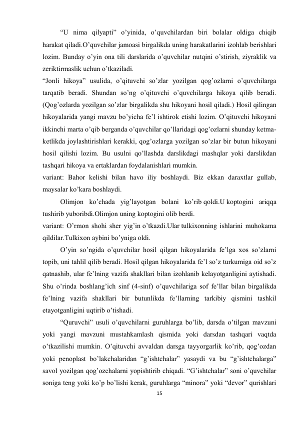 15 
 
“U nima qilyapti” o’yinida, o’quvchilardan biri bolalar oldiga chiqib 
harakat qiladi.O’quvchilar jamoasi birgalikda uning harakatlarini izohlab berishlari 
lozim. Bunday o’yin ona tili darslarida o’quvchilar nutqini o’stirish, ziyraklik va 
zeriktirmaslik uchun o’tkaziladi. 
“Jonli hikoya” usulida, o’qituvchi so’zlar yozilgan qog’ozlarni o’quvchilarga 
tarqatib beradi. Shundan so’ng o’qituvchi o’quvchilarga hikoya qilib beradi. 
(Qog’ozlarda yozilgan so’zlar birgalikda shu hikoyani hosil qiladi.) Hosil qilingan 
hikoyalarida yangi mavzu bo’yicha fe’l ishtirok etishi lozim. O’qituvchi hikoyani 
ikkinchi marta o’qib berganda o’quvchilar qo’llaridagi qog’ozlarni shunday ketma-
ketlikda joylashtirishlari kerakki, qog’ozlarga yozilgan so’zlar bir butun hikoyani 
hosil qilishi lozim. Bu usulni qo’llashda darslikdagi mashqlar yoki darslikdan 
tashqari hikoya va ertaklardan foydalanishlari mumkin. 
variant: Bahor kelishi bilan havo iliy boshlaydi. Biz ekkan daraxtlar gullab, 
maysalar ko’kara boshlaydi. 
Olimjon ko’chada yig’layotgan bolani ko’rib qoldi.U koptogini ariqqa 
tushirib yuboribdi.Olimjon uning koptogini olib berdi. 
variant: O’rmon shohi sher yig’in o’tkazdi.Ular tulkixonning ishlarini muhokama 
qildilar.Tulkixon aybini bo’yniga oldi. 
O’yin so’ngida o’quvchilar hosil qilgan hikoyalarida fe’lga xos so’zlarni 
topib, uni tahlil qilib beradi. Hosil qilgan hikoyalarida fe’l so’z turkumiga oid so’z 
qatnashib, ular fe’lning vazifa shakllari bilan izohlanib kelayotganligini aytishadi. 
Shu o’rinda boshlang’ich sinf (4-sinf) o’quvchilariga sof fe’llar bilan birgalikda 
fe’lning vazifa shakllari bir butunlikda fe’llarning tarkibiy qismini tashkil 
etayotganligini uqtirib o’tishadi. 
“Quruvchi” usuli o’quvchilarni guruhlarga bo’lib, darsda o’tilgan mavzuni 
yoki yangi mavzuni mustahkamlash qismida yoki darsdan tashqari vaqtda 
o’tkazilishi mumkin. O’qituvchi avvaldan darsga tayyorgarlik ko’rib, qog’ozdan 
yoki penoplast bo’lakchalaridan “g’ishtchalar” yasaydi va bu “g’ishtchalarga” 
savol yozilgan qog’ozchalarni yopishtirib chiqadi. “G’ishtchalar” soni o’quvchilar 
soniga teng yoki ko’p bo’lishi kerak, guruhlarga “minora” yoki “devor” qurishlari 
